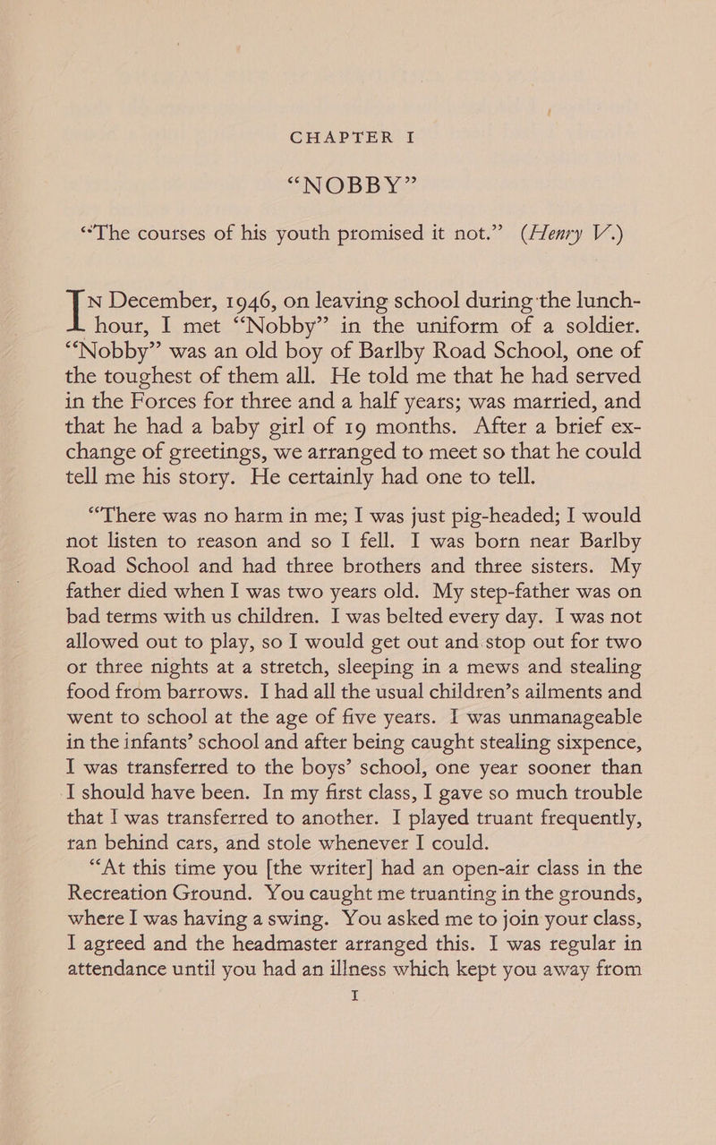 “NOBBY” “The courses of his youth promised it not.” (Henry V.) N December, 1946, on leaving school during the lunch- _hour, I met “Nobby” in the uniform of a soldier. ““Nobby” was an old boy of Barlby Road School, one of the toughest of them all. He told me that he had served in the Forces for three and a half years; was married, and that he had a baby girl of 19 months. After a brief ex- change of greetings, we arranged to meet so that he could tell me his story. He certainly had one to tell. “There was no harm in me; I was just pig-headed; I would not listen to reason and so I fell. I was born near Barlby Road School and had three brothers and three sisters. My father died when I was two years old. My step-father was on bad terms with us children. I was belted every day. I was not allowed out to play, so I would get out and.stop out for two or three nights at a stretch, sleeping in a mews and stealing food from barrows. I had all the usual children’s ailments and went to school at the age of five years. I was unmanageable in the infants’ school and after being caught stealing sixpence, I was transferred to the boys’ school, one year sooner than I should have been. In my first class, I gave so much trouble that I was transferred to another. I played truant frequently, tan behind cars, and stole whenever I could. “At this time you [the writer] had an open-air class in the Recreation Ground. You caught me truanting in the grounds, where I was having aswing. You asked me to join your class, I agreed and the headmaster arranged this. I was regular in attendance until you had an illness which kept you away from I