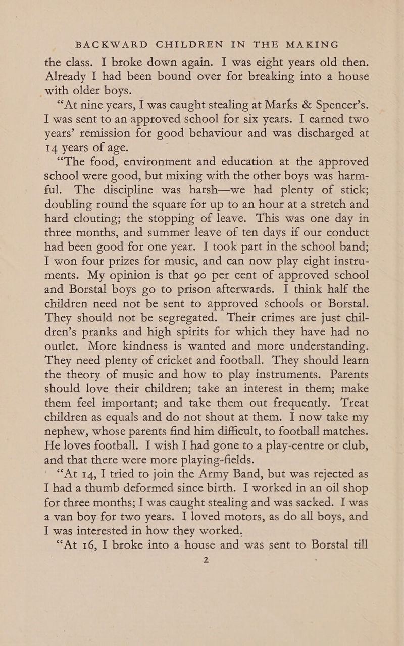 the class. I broke down again. I was eight years old then. Already I had been bound over for breaking into a house with older boys. “At nine years, I was caught stealing at Marks &amp; Spencet’s. I was sent to an approved school for six years. I earned two yeats’ remission for good behaviour and was discharged at 14 years of age. “The food, environment and education at the approved school were good, but mixing with the other boys was harm- ful. The discipline was harsh—we had plenty of stick; doubling round the square for up to an hour at a stretch and hard clouting; the stopping of leave. This was one day in three months, and summer leave of ten days if our conduct had been good for one year. I took part in the school band; I won four prizes for music, and can now play eight instru- ments. My opinion is that 90 per cent of approved school and Borstal boys go to prison afterwards. I think half the children need not be sent to approved schools or Borstal. They should not be segregated. Their crimes are just chil- dren’s pranks and high spirits for which they have had no outlet. More kindness is wanted and more understanding. They need plenty of cricket and football. They should learn the theory of music and how to play instruments. Parents should love their children; take an interest in them; make them feel important; and take them out frequently. Treat children as equals and do not shout at them. I now take my nephew, whose parents find him difficult, to football matches. He loves football. I wish I had gone to a play-centre or club, and that there were more playing-fields. “At 14, I tried to join the Army Band, but was rejected as I had a thumb deformed since birth. I worked in an oil shop for three months; I was caught stealing and was sacked. I was a van boy for two years. I loved motors, as do all boys, and I was interested in how they worked. “At 16, I broke into a house and was sent to Borstal till