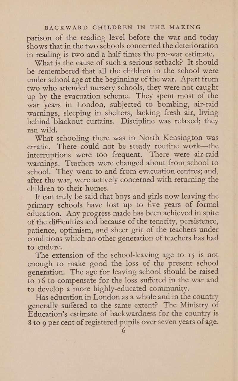 parison of the reading level before the war and today shows that in the two schools concerned the deterioration in treading is two and a half times the pre-war estimate. What is the cause of such a serious setback? It should be remembered that all the children in the school were under school age at the beginning of the war. Apart from two who attended nursery schools, they were not caught up by the evacuation scheme. They spent most of the wat years in London, subjected to bombing, air-raid warnings, sleeping in shelters, lacking fresh air, living behind blackout curtains. Discipline was relaxed; they ran wild. What schooling there was in North Kensington was erratic. There could not be steady routine work—the interruptions were too frequent. There were air-raid warnings. Teachers were changed about from school to school. They went to and from evacuation centres; and, after the wat, were actively concerned with returning the children to their homes. It can truly be said that boys and girls now leaving the primary schools have lost up to five years of formal education. Any progress made has been achieved in spite of the difficulties and because of the tenacity, persistence, patience, optimism, and sheer grit of the teachers under conditions which no other generation of teachers has had to endure. The extension of the school-leaving age to 15 is not enough to make good the loss of the present school generation. The age for leaving school should be raised to 16 to compensate for the loss suffered in the war and to develop a more highly-educated community. Has education in London as a whole and in the country generally suffered to the same extent? The Ministry of Education’s estimate of backwardness for the country is