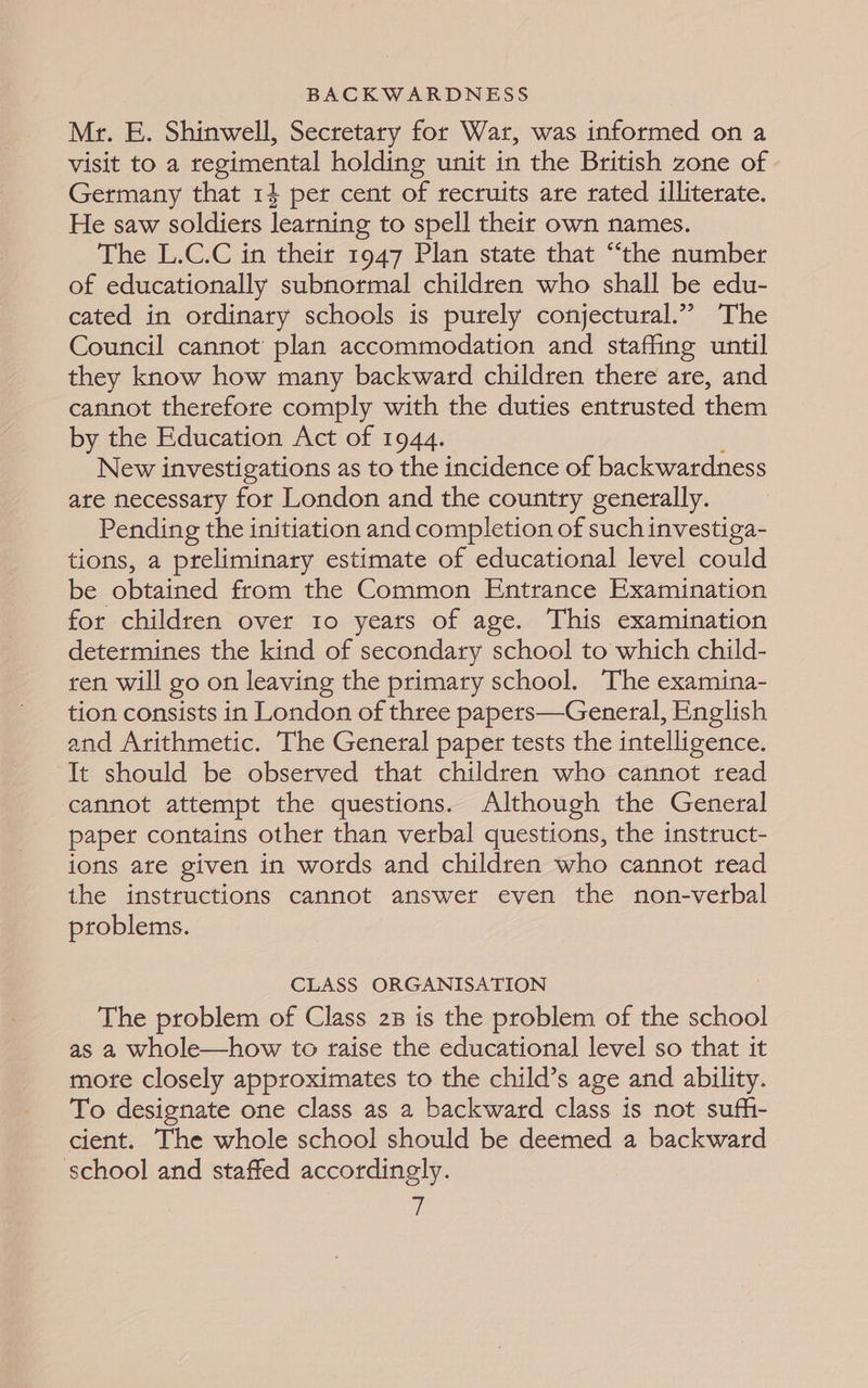 Mr. E. Shinwell, Secretary for Wat, was informed on a visit to a regimental holding unit in the British zone of Germany that 14 per cent of recruits are rated illiterate. He saw soldiers learning to spell their own names. The L.C.C in their 1947 Plan state that “the number of educationally subnormal children who shall be edu- cated in ordinary schools is purely conjectural.” The Council cannot plan accommodation and staffing until they know how many backward children there are, and cannot therefore comply with the duties entrusted them by the Education Act of 1944. New investigations as to the incidence of backwardness ate necessary for London and the country generally. Pending the initiation and completion of such investiga- tions, a preliminary estimate of educational level could be obtained from the Common Entrance Examination for children over 10 years of age. This examination determines the kind of secondary school to which child- ren will go on leaving the primary school. The examina- tion consists in London of three papers—General, English and Arithmetic. The General paper tests the intelligence. It should be observed that children who cannot read cannot attempt the questions. Although the General paper contains other than verbal questions, the instruct- ions are given in words and children who cannot read the instructions cannot answer even the non-verbal problems. CLASS ORGANISATION The problem of Class 23 is the problem of the school as a whole—how to raise the educational level so that it morte closely approximates to the child’s age and ability. To designate one class as 2 backward class is not suff- cient. The whole school should be deemed a backward school and staffed accordingly. vi