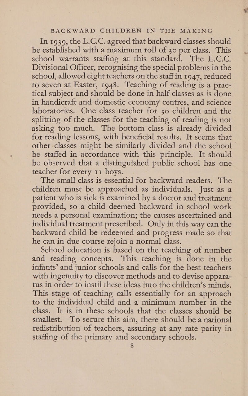 In 1939, the L.C.C. agreed that backward classes should be established with a maximum roll of 30 per class. This school warrants staffing at this standard. The L.C.C. Divisional Officer, recognising the special problems in the school, allowed eight teachers on the staff in 1947, reduced to seven at Easter, 1948. Teaching of reading is a prac- tical subject and should be done in half classes as is done in handicraft and domestic economy centres, and science laboratories. One class teacher for 30 children and the splitting of the classes for the teaching of reading is not asking too much. The bottom class is already divided for reading lessons, with beneficial results. It seems that be staffed in accordance with this principle. It should be observed that a distinguished public school has one teacher for every 11 boys. The small class is essential for backward readers. The children must be approached as individuals. Just as a patient who is sick is examined by a doctor and treatment provided, so a child deemed backward in school work needs a personal examination; the causes ascertained and individual treatment prescribed. Only in this way can the backward child be redeemed and progress made so that he can in due course rejoin a normal class. School education is based on the teaching of number and reading concepts. This teaching is done in the infants’ and junior schools and calls for the best teachers with ingenuity to discover methods and to devise appara- tus in order to instil these ideas into the children’s minds. This stage of teaching calls essentially for an approach to the individual child and a minimum number in the class. It is in these schools that the classes should be smallest. To secure this aim, there should be a national redistribution of teachers, assuring at any rate parity in staffing of the primary and secondary schools. ¥
