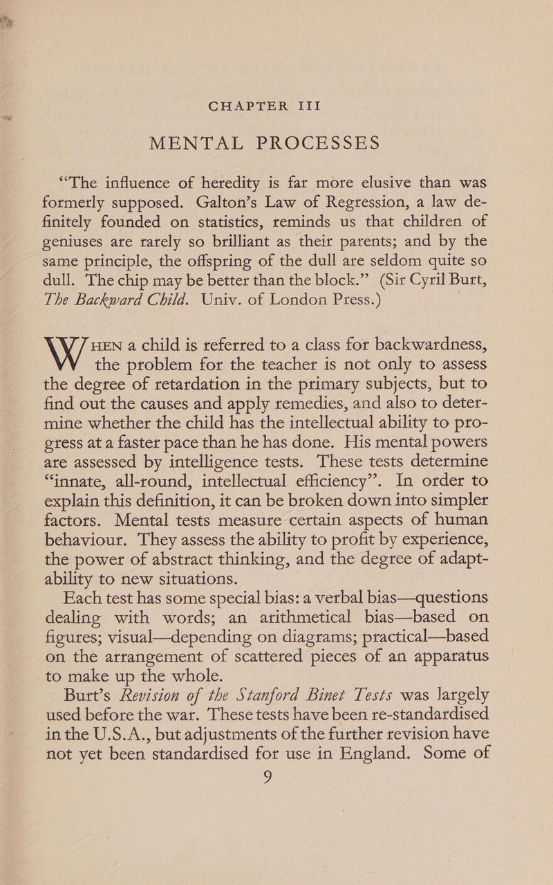 ne ari % 4 CHAPTER III MENTAL PROCESSES “The influence of heredity is far more elusive than was formerly supposed. Galton’s Law of Regression, a law de- finitely founded on statistics, reminds us that children of geniuses are rarely so brilliant as their parents; and by the same principle, the offspring of the dull are seldom quite so dull. The chip may be better than the block.” (Sir Cyril Burt, The Backward Child. Univ. of London Press.) \ X 7 EN a child is referred to a class for backwardness, the problem for the teacher is not only to assess the degree of retardation in the primary subjects, but to find out the causes and apply remedies, and also to deter- mine whether the child has the intellectual ability to pro- gtess at a faster pace than he has done. His mental powers ate assessed by intelligence tests. These tests determine “innate, all-round, intellectual efficiency’. In order to explain this definition, it can be broken down into simpler factors. Mental tests measure certain aspects of human behaviour. They assess the ability to profit by experience, the power of abstract thinking, and the degree of adapt- ability to new situations. Each test has some special bias: a verbal bias—questions dealing with words; an arithmetical bias—based on figutes; visual—depending on diagrams; practical—based on the arrangement of scattered pieces of an apparatus Burt’s Revision of the Stanford Binet Tests was largely used before the wat. These tests have been re-standardised in the U.S.A., but adjustments of the further revision have not yet been standardised for use in England. Some of
