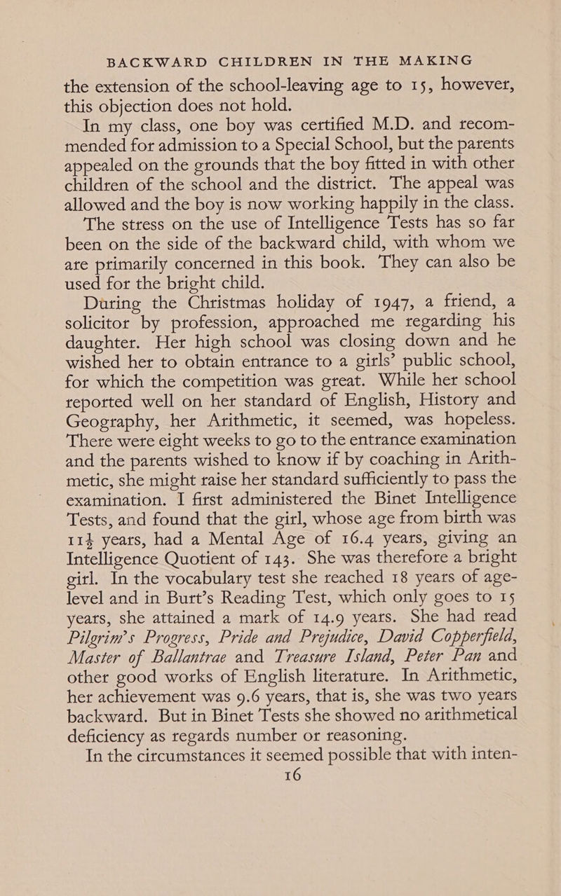 the extension of the school-leaving age to 15, however, this objection does not hold. In my class, one boy was certified M.D. and recom- mended for admission to a Special School, but the parents appealed on the grounds that the boy fitted in with other children of the school and the district. The appeal was allowed and the boy is now working happily in the class. The stress on the use of Intelligence Tests has so far been on the side of the backward child, with whom we ate ptimarily concerned in this book. They can also be used for the bright child. During the Christmas holiday of 1947, a friend, a solicitor by profession, approached me regarding his daughter. Her high school was closing down and he wished her to obtain entrance to a girls’ public school, for which the competition was great. While her school reported well on her standard of English, History and Geography, her Arithmetic, it seemed, was hopeless. There were eight weeks to go to the entrance examination and the parents wished to know if by coaching in Arith- metic, she might raise her standard sufficiently to pass the examination. I first administered the Binet Intelligence Tests, and found that the girl, whose age from birth was 114 years, had a Mental Age of 16.4 years, giving an Intelligence Quotient of 143. She was therefore a bright girl. In the vocabulary test she reached 18 years of age- level and in Burt’s Reading Test, which only goes to 15 years, she attained a mark of 14.9 yeats. She had read Pilgrim’s Progress, Pride and Prejudice, David Copperfield, Master of Ballantrae and Treasure Island, Peter Pan and other good works of English literature. In Arithmetic, her achievement was 9.6 years, that is, she was two years backward. But in Binet Tests she showed no arithmetical deficiency as regards number or reasoning. In the circumstances it seemed possible that with inten-