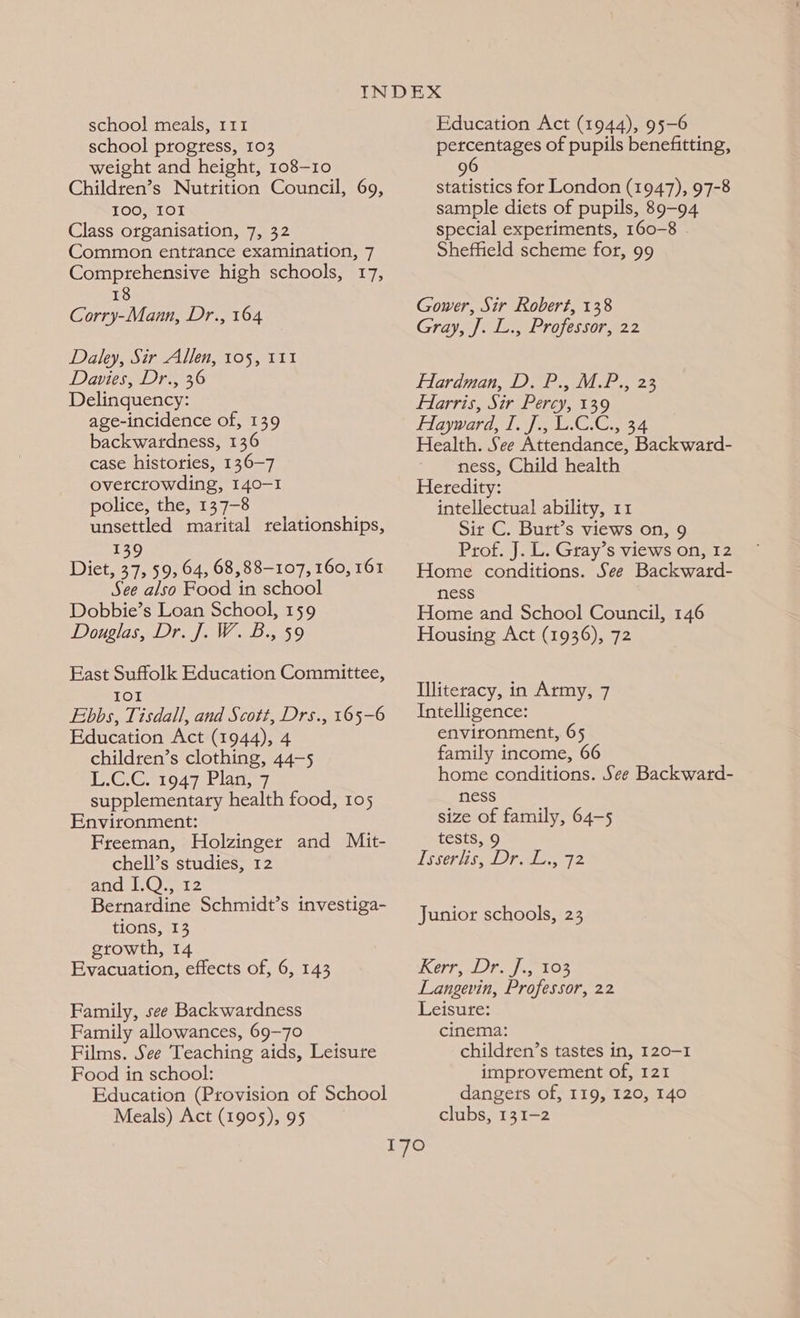 school progress, 103 weight and height, 108-10 Children’s Nutrition Council, 69, 100, IOI Class organisation, 7, 32 Common enttance examination, 7 Comprehensive high schools, 17, 18 Corry-Mann, Dr., 164 Daley, Sir Allen, 105, 111 Davies, Dr., 36 Delinquency: age-incidence of, 139 backwardness, 136 case histories, 136-7 ovetcrowding, 140-1 police, the, 137-8 unsettled marital relationships, 139 Diet, 37, 59, 64, 68,88-107, 160, 161 See also Food in school Dobbie’s Loan School, 159 Douglas, Dr. J. W. B., 59 East Suffolk Education Committee, IOI Ebbs, Tisdall, and Scott, Drs., 165-6 Education Act (1944), 4 children’s clothing, 44-5 GC 1947 Plags 7 supplementary health food, 105 Environment: Freeman, Holzinger and Mit- chell’s studies, 12 and I.Q., 12 Bernardine Schmidt’s investiga- tions, 13 growth, 14 Evacuation, effects of, 6, 143 Family, see Backwardness Family allowances, 69-70 Films. See Teaching aids, Leisure Food in school: Education (Provision of School Meals) Act (1905), 95 percentages of pupils benefitting, 6 9 statistics for London (1947), 97-8 sample diets of pupils, 89-94 special experiments, 160-8 . Sheffield scheme for, 99 Gower, Sir Robert, 138 Gray, J. L., Professor, 22 Hardman, D. P., M.P., 23 FHlarris, Sir Percy, 139 Hayward, IJ, E.C.C., 34 Health. See Attendance, Backward- ness, Child health Heredity: intellectual ability, 11 Sir C. Burt’s views on, 9 Prof. J. L. Gray’s views on, 12 Home conditions. See Backward- ness Home and School Council, 146 Housing Act (1936), 72 Illiteracy, in Army, 7 Intelligence: environment, 65 family income, 66 home conditions. See Backward- ness size of family, 64-5 tests, 9 [sserhis DPraic., 72 Junior schools, 23 Kerr, Dr. f.,°103 Langevin, Professor, 22 Leisure: cinema: children’s tastes in, 120-1 improvement of, 121 dangers of, 119, 120, 140 clubs, 131-2
