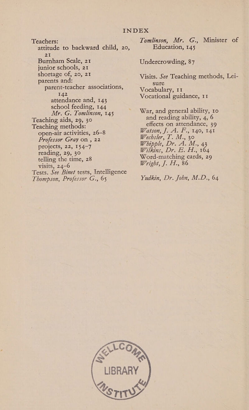 attitude to backward child, 20, an Burnham Scale, 21 junior schools, 21 shottage of, 20, 21 parents and: parent-teacher associations, 142 attendance and, 143 school feeding, 144 Mr. G. Tomlinson, 145 Teaching aids, 29, 30 Teaching methods: open-air activities, 26-8 Professor Gray on , 22 projects, 22, 154-7 reading, 29, 30 telling the time, 28 visits, 24-6 Tests. See Binet tests, Intelligence Thompson, Professor G., 65 Education, 145 Undercrowding, 87 sure Vocabulary, 11 Vocational guidance, 11 War, and general ability, 10 and reading ability, 4, 6 effects on attendance, 39 Watson. Je A. f., t40, t4t Wechsler, T. M., 30 Whipple, Dr. A. M., 43 Wilkins, Dr. E. H., 164 Word-matching cards, 29 Wright, J]. H., 86 Yudkin, Dr. John, M.D., 64
