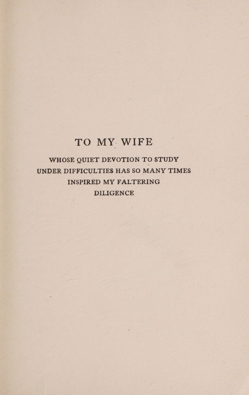 TO MY. WIFE WHOSE QUIET DEVOTION TO STUDY UNDER DIFFICULTIES HAS SO MANY TIMES INSPIRED MY FALTERING DILIGENCE