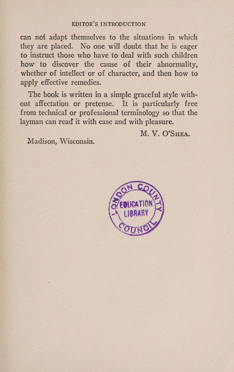can not adapt themselves to the situations in which they are placed. No one will doubt that he is eager to instruct those who have to deal with such children how to discover the cause of their abnormality, _ whether of intellect'or of character, and then how to apply effective remedies. The book is written in a simple graceful style with- out affectation or pretense. It is particularly free from technical or professional terminology so that the layman can read it with ease and with pleasure. M. V. O’SHEA. Madison, Wisconsin.