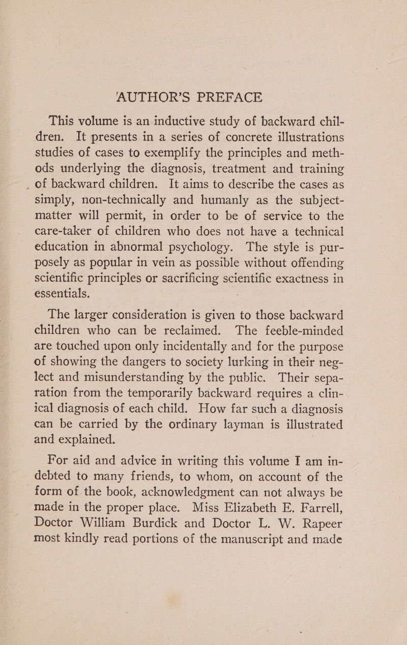 AUTHOR’S PREFACE This volume is an inductive study of backward chil- dren. It presents in a series of concrete illustrations studies of cases to exemplify the principles and meth- ods underlying the diagnosis, treatment and training simply, non-technically and humanly as the subject- matter will permit, in order to be of service to the care-taker of children who does not have a technical education in abnormal psychology. The style is pur- posely as popular in vein as possible without offending scientific principles or sacrificing scientific exactness in essentials. The larger consideration is given to those backward children who can be reclaimed. The feeble-minded are touched upon only incidentally and for the purpose of showing the dangers to society lurking in their neg- lect and misunderstanding by the public. Their sepa- ration from the temporarily backward requires a clin- ical diagnosis of each child. How far such a diagnosis can be carried by the ordinary layman is illustrated and explained. For aid and advice in writing this volume I am in- debted to many friends, to whom, on account of the form of.the book, acknowledgment can not always be made in the proper place. Miss Elizabeth E. Farrell, Doctor William Burdick and Doctor L. W. Rapeer most kindly read portions of the manuscript and made