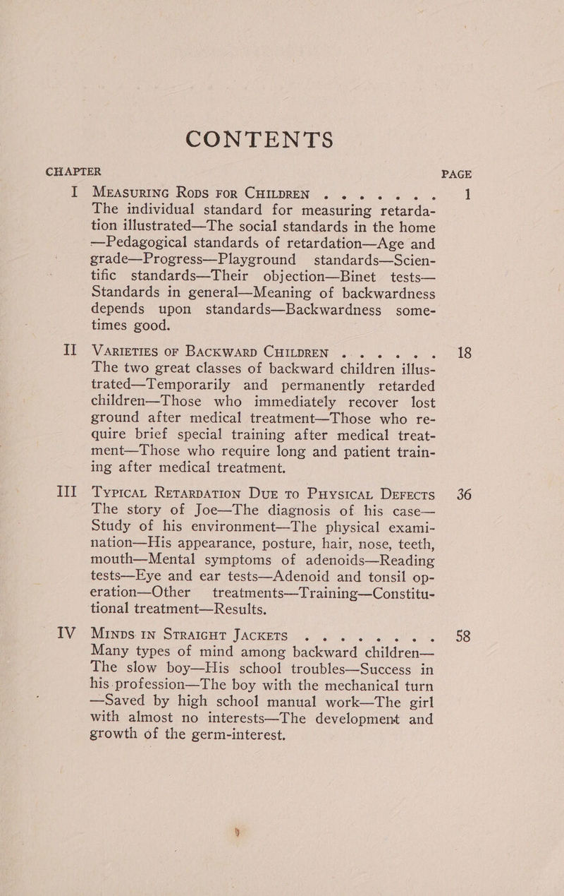 CONTENTS I II III IV MeasuRING Rops For CHILDREN . ...... The individual standard for measuring retarda- tion illustrated—The social standards in the home ——Pedagogical standards of retardation—Age and grade—Progress—Playground standards—Scien- tific standards—Their objection—Binet tests— Standards in general—Meaning of backwardness depends upon standards—Backwardness some- times good. VARIETIES OF BACKWARD CHILDREN . .. . The two great classes of backward children Hwee trated—Temporarily and permanently retarded children—Those who immediately recover lost ground after medical treatment—Those who re- quire brief special training after medical treat- ment—Those who require long and patient train- ing after medical treatment. TypicaAL RetarpATION Dur to PuysicaL Derects The story of Joe—The diagnosis of his case— Study of his environment—The physical exami- nation—His appearance, posture, hair, nose, teeth, mouth—Mental symptoms of adenoids—Reading tests—Eye and ear tests—Adenoid and tonsil op- eration—Other treatments—Training—Constitu- Minps. in STRAIGHT JACKETS . ... es Many types of mind among backward dhldren The slow boy—His eclioer troubles—Success in his profession—The boy with the mechanical turn —Saved by high school manual work—The girl with almost no interests—The development and growth of the germ-interest. PAGE 18 36 58