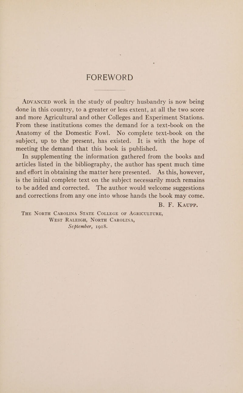 FOREWORD ADVANCED work in the study of poultry husbandry is now being done in this country, to a greater or less extent, at all the two score and more Agricultural and other Colleges and Experiment Stations. From these institutions comes the demand for a text-book on the Anatomy of the Domestic Fowl. No complete text-book on the subject, up to the present, has existed. It is with the hope of meeting the demand that this book is published. In supplementing the information gathered from the books and articles listed in the bibliography, the author has spent much time and effort in obtaining the matter here presented. As this, however, is the initial complete text on the subject necessarily much remains to be added and corrected. The author would welcome suggestions and corrections from any one into whose hands the book may come. B. F. Kaupp. THE NorTH CAROLINA STATE COLLEGE OF AGRICULTURE, _ WEsT RALEIGH, NoRTH CAROLINA, September, 1918.