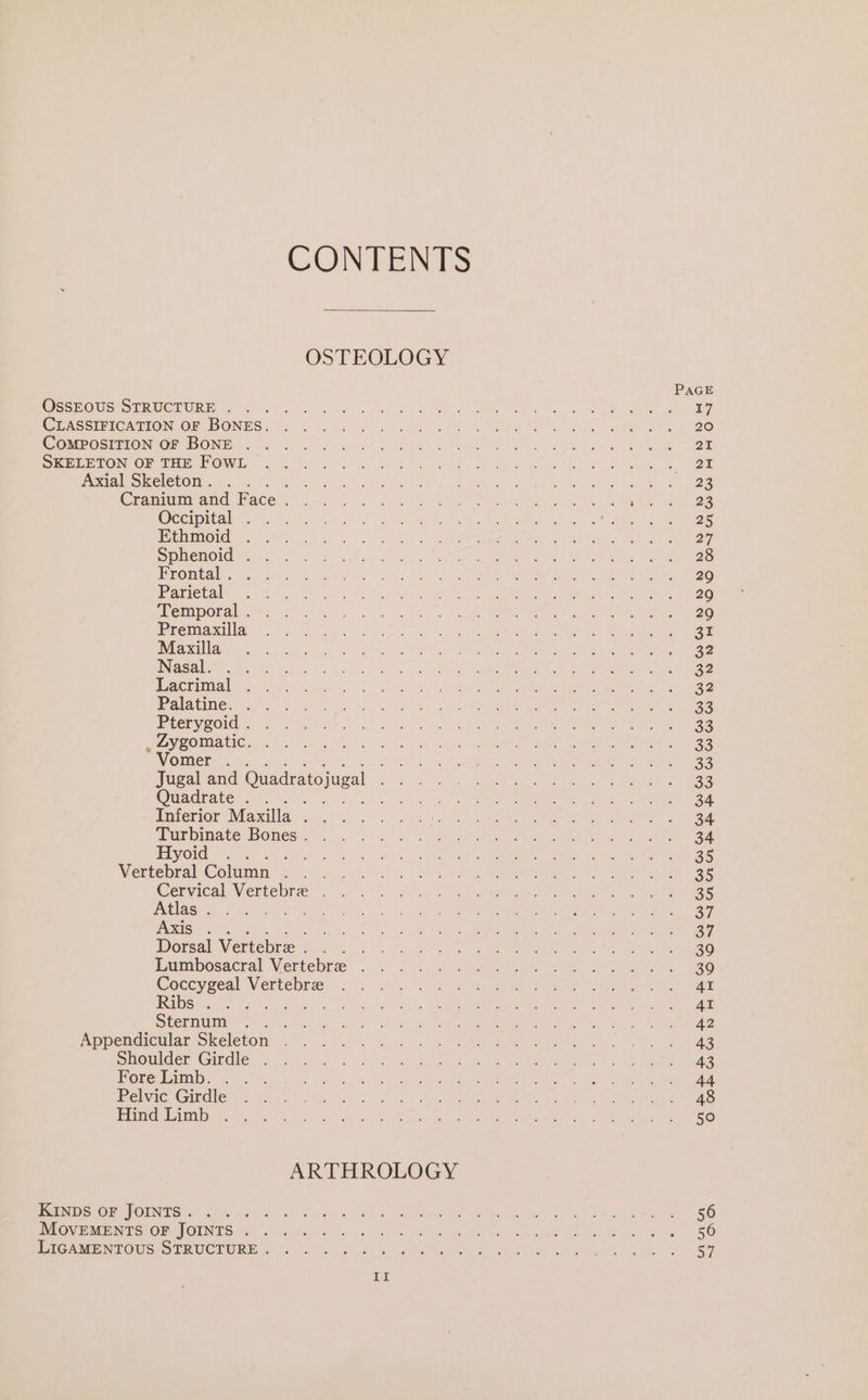 OsSEOUS STRUCTURE . COMPOSITION OF BONE . Axial Skeleton . Occipital . Ethmoid Sphenoid . Frontal . Parietal Temporal . Premaxilla Maxilla Nasal. Lacrimal Palatine. . Pterygoid . , Zygomatic. Vomer . CONTENTS OSTEOLOGY Quadrate . Hyoid Atlas . Axis Ribs . Sternum Fore Limb. . Pelvic Girdle Hind Limb KINDS OF JOINTS . MovEMENTS oF JOINTS . ARTHROLOGY Il