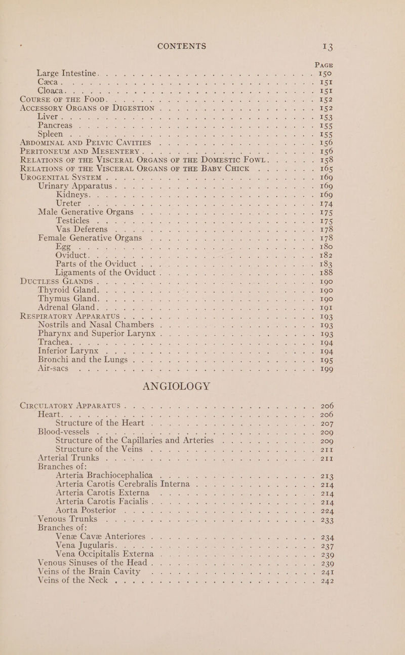 Large Intestine. Ceca . Cloaca. COURSE OF THE F Oop. ; : : ACCESSORY ORGANS OF DIGESTION ; Liver . Pancreas Spleen ABDOMINAL AND PELVIC CAVITIES PERITONEUM AND MESENTERY . UROGENITAL SYSTEM . Urinary Apparatus . Kidneys. Ureter Male Generative Organs Testicles er Vas Deferens . Female Generative Organs Ege .. Gee ae , Parts of the Oviduct eae Ligaments of the Oviduct . DUCTLESS GLANDS . es Thyroid Gland. Thymus Gland. . Adrenal Gland. RESPIRATORY APPARATUS. . ; Nostrils and Nasal Chambers ‘ Pharynx and Superior Larynx . Trachea. fe a ea Inferior Larynx . . : Bronchi and the Lungs : Air-sacs ANGIOLOGY CIRCULATORY APPARATUS . Heart... : Structure of the Heart Blood-vessels Structure of the Veins Arterial Trunks Branches of: Arteria Brachiocephalica : Arteria Carotis Cerebralis Interna : Arteria Carotis Externa Arteria Carotis Facialis . Aorta Posterior Venous Trunks Branches of: Venez Cave Anteriores . Vena Jugularis. Vena Occipitalis Externa . Venous Sinuses of the Head . Veins of the Brain Cavity Veins of the Neck : eG PAGE I51 152 155 155 155 158 169 174 175 178 180 182 183 190 190 190 207 2009 237 239