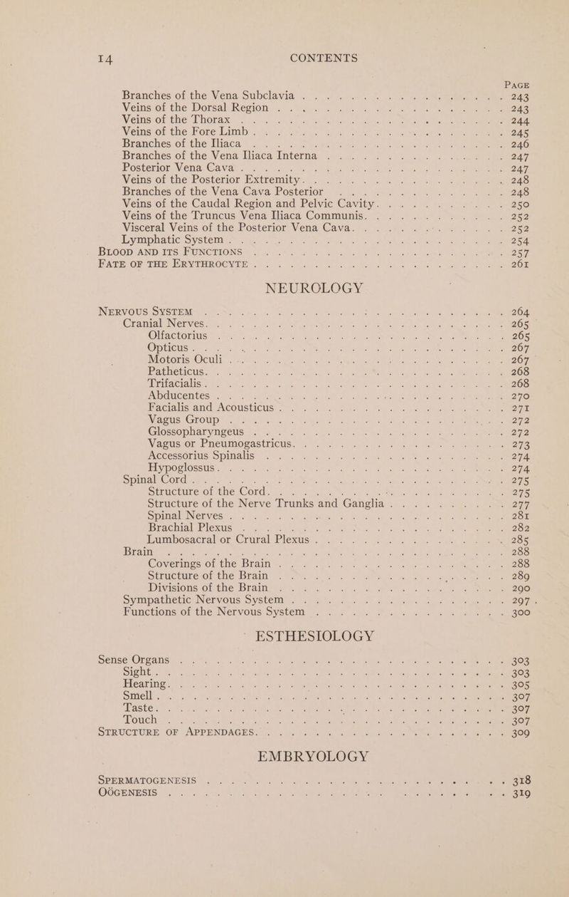 Branches of the Vena Subclavia . Veins of the Dorsal Region . Veins of the Thorax : Veins of the Fore Limb . Branches of the Iliaca Branches of the Vena Iliaca Interna Posterior Vena Cava. . : Veins of the Posterior Extremity . Branches of the Vena Cava Posterior Veins of the Caudal Region and Pelvic Cavity. Veins of the Truncus Vena Iliaca Communis. Visceral Veins of the Posterior Vena Cava. Lymphatic System . BLOOD AND ITS FUNCTIONS FATE OF THE ERYTHROCYTE . NEUROLOGY NERVOUS SYSTEM Cranial Nerves. Olfactorius Opticus . Motoris Oculi . Patheticus. Trifacialis . Abducentes . Facialis and Acousticus . Vagus Group Glossopharyngeus Vagus or Pneumogastricus. Accessorius Spinalis Hypoglossus . Spimal Cord... Structure of the Cord. Spinal Nerves . Brachial Plexus : Lumbosacral or Crural Plexus . Brain : Coverings of the Brain . Structure of the Brain Divisions of the Brain Sympathetic Nervous System . Functions of the Nervous System ESTHESIOLOGY Sense Organs Sight . Hearing. Smell . Taste. Touch STRUCTURE OF APPENDAGES. EMBRYOLOGY SPERMATOGENESIS OOGENESIS PAGE