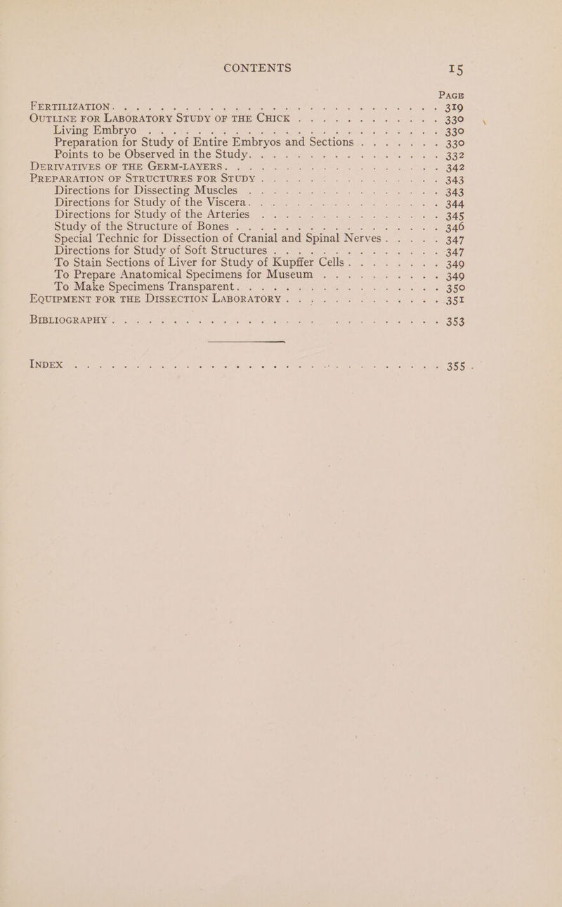 PAGE FERTILIZATION: 45... Linch ek Or gk ene) Whe hee RTO OuTLINE FoR LABORATORY STUDY OF THE CHICK... 0... 0. 330 Living Embryo . te a eR rc (2) Preparation for Study of Entire Embryos endésectionsy) -.c too 330 Pomtssto me, Observed.in the Study. co an b a a ea ek . B8 IDGRIVA TIVES OR THE GERMSLAVERG.) Geico Genie) he are Go a Bae PREPARATION OF STRUCHURES FOR STUDY = oe ef, Se Le i Bas Directions tor Dissecting Muscles =) 325. oye os ee eS Directionsrior Study op the: Viscera, (25.08 5 yes eee tn Pal on a We, Se DIPeCtIOls AGF StUuGy-Or The ATLEMEeS |.) ee ae eon 8 5 es. ee Sec tee: oo BAS Study of the Structure of Bones . . Peek gis dae Oe SO Special Technic for Dissection of Cranial and Spinal Nerves... . . 347 Directions for Study of Soft Structures . . BPS ikS ey eieeck Oboe To Stain Sections of Liver for Study of Kupffer Geli? ot ee 340 To Prepare Anatomical’Specimens for Museum . . .. ... i. . « 340 To Make Specimens Transparent. . . pe Rar at 2S) tee ato EQUIPMENT FOR THE DISSECTION LABORATORY . . Thaler aa ae Me OR eee | PIE IOCRAPENEe Wm) SS OR. he &amp; oe os eS a Aiea ae eee ges