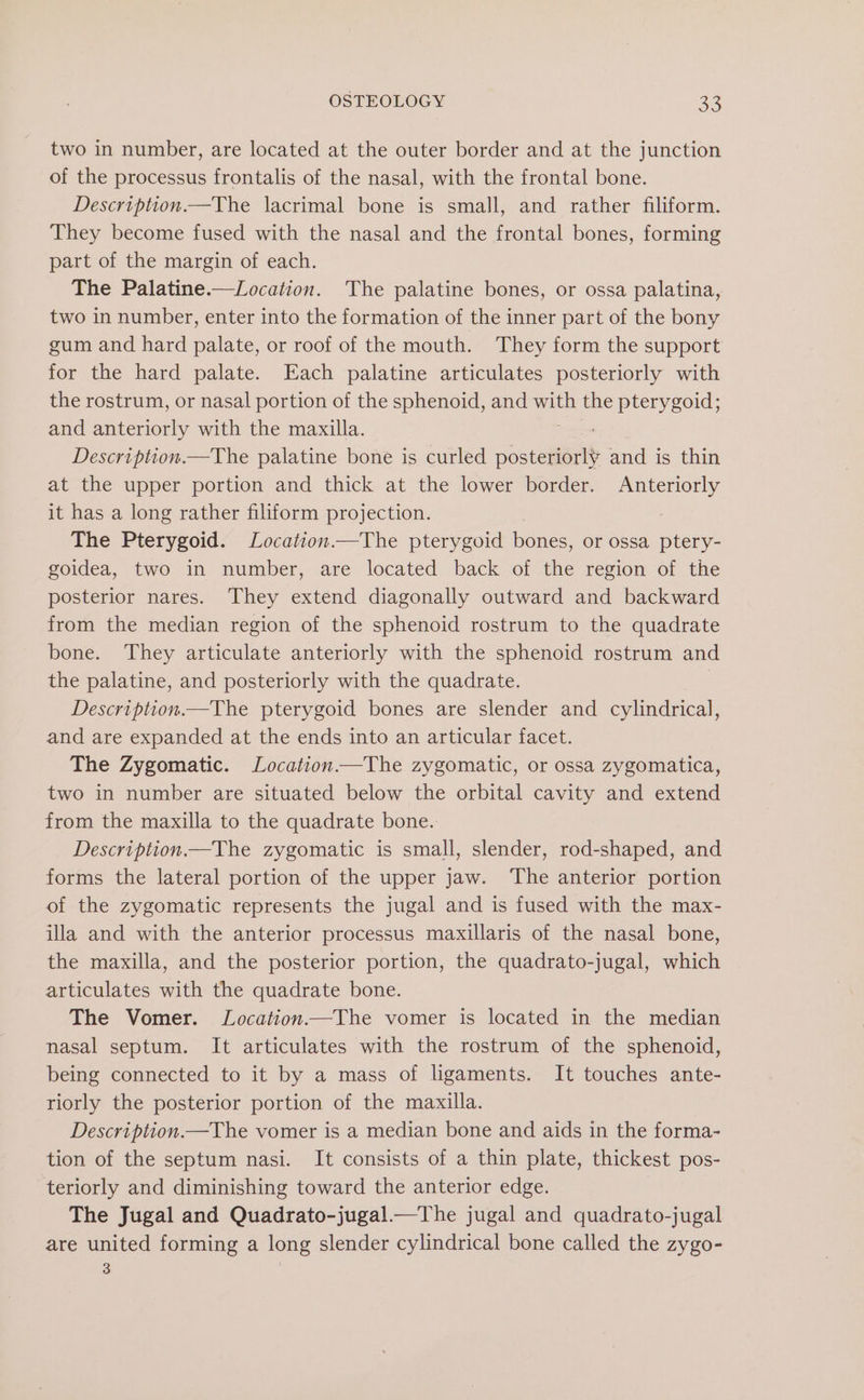 two in number, are located at the outer border and at the junction of the processus frontalis of the nasal, with the frontal bone. Description.—The lacrimal bone is small, and rather filiform. They become fused with the nasal and the frontal bones, forming part of the margin of each. The Palatine.—Location. The palatine bones, or ossa palatina, two in number, enter into the formation of the inner part of the bony gum and hard palate, or roof of the mouth. They form the support for the hard palate. Each palatine articulates posteriorly with the rostrum, or nasal portion of the sphenoid, and sees the pterygoid; and anteriorly with the maxilla. Description.—The palatine bone is curled osteeets and is thin at the upper portion and thick at the lower border. ee it has a long rather filiform projection. The Pterygoid. Location—The pterygoid bones, or ossa ptery- goidea, two in number, are located back of the region of the posterior nares. They extend diagonally outward and backward from the median region of the sphenoid rostrum to the quadrate bone. They articulate anteriorly with the sphenoid rostrum and the palatine, and posteriorly with the quadrate. Description.—The pterygoid bones are slender and cylindrical, and are expanded at the ends into an articular facet. The Zygomatic. Location.—The zygomatic, or ossa zygomatica, two in number are situated below the orbital cavity and extend from the maxilla to the quadrate bone. Description.—The zygomatic is small, slender, rod-shaped, and forms the lateral portion of the upper jaw. The anterior portion of the zygomatic represents the jugal and is fused with the max- illa and with the anterior processus maxillaris of the nasal bone, the maxilla, and the posterior portion, the quadrato-jugal, which articulates with the quadrate bone. The Vomer. Location—The vomer is located in the median nasal septum. It articulates with the rostrum of the sphenoid, being connected to it by a mass of ligaments. It touches ante- riorly the posterior portion of the maxilla. Description.—The vomer is a median bone and aids in the forma- tion of the septum nasi. It consists of a thin plate, thickest pos- teriorly and diminishing toward the anterior edge. The Jugal and Quadrato-jugal.—The jugal and quadrato-jugal are united forming a long slender cylindrical bone called the zygo- 3 |