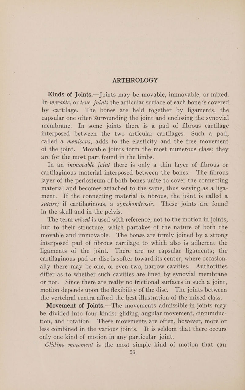 ARTHROLOGY Kinds of Joints.—Joints may be movable, immovable, or mixed. In movable, or true joints the articular surface of each bone is covered by cartilage. The bones are held together by ligaments, the capsular one often surrounding the joint and enclosing the synovial membrane. In some joints there is a pad of fibrous cartilage interposed between the two articular cartilages. Such a pad, called a meniscus, adds to the elasticity and the free movement of the joint. Movable joints form the most numerous class; they are for the most part found in the limbs. In an immovable joint there is only a thin layer of fibrous or cartilaginous material interposed between the bones. The fibrous layer of the periosteum of both bones unite to cover the connecting material and becomes attached to the same, thus serving as a liga- ment. If the connecting material is fibrous, the joint is called a suture; if cartilaginous, a synchondrosis. ‘These joints are found in the skull and in the pelvis. The term mixed is used with reference, not to the motion in joints, but to their structure, which partakes of the nature of both the movable and immovable. The bones are firmly joined by a strong interposed pad of fibrous cartilage to which also is adherent the ligaments of the joint. There are no capsular ligaments; the cartilaginous pad or disc is softer toward its center, where occasion- ally there may be one, or even two, narrow cavities. Authorities differ as to whether such cavities are lined by synovial membrane or not. Since there are really no frictional surfaces in such a joint, motion depends upon the flexibility of the disc. The joints between the vertebral centra afford the best illustration of the mixed class. Movement of Joints.—The movements admissible in joints may be divided into four kinds: gliding, angular movement, circumduc- tion, and rotation. These movements are often, however, more or less combined in the various joints. It is seldom that there occurs only one kind of motion in any particular joint. Gliding movement is the most simple kind of motion that can