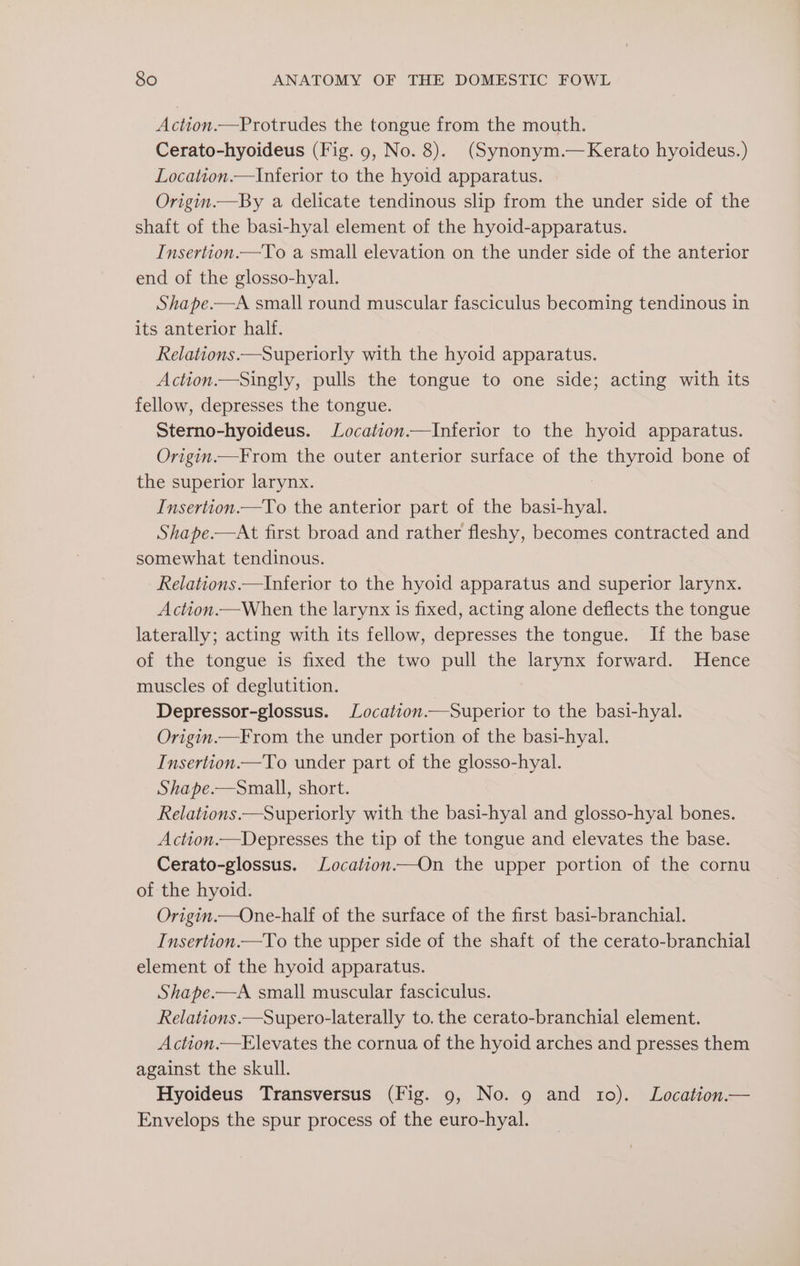 Action.—Protrudes the tongue from the mouth. Cerato-hyoideus (Fig. 9, No. 8). (Synonym.—Kerato hyoideus.) Location.—Inferior to the hyoid apparatus. Origin.—By a delicate tendinous slip from the under side of the shaft of the basi-hyal element of the hyoid-apparatus. Insertion.—To a small elevation on the under side of the anterior end of the glosso-hyal. Shape.—A small round muscular fasciculus becoming tendinous in its anterior half. Relations.—Superiorly with the hyoid apparatus. Action.—Singly, pulls the tongue to one side; acting with its fellow, depresses the tongue. Sterno-hyoideus. Location.—Inferior to the hyoid apparatus. Origin.—From the outer anterior surface of the thyroid bone of the superior larynx. Insertion.—To the anterior part of the erat Shape.—At first broad and rather fleshy, becomes contracted and somewhat tendinous. Relations.—Inferior to the hyoid apparatus and superior larynx. Action.—When the larynx is fixed, acting alone deflects the tongue laterally; acting with its fellow, depresses the tongue. If the base of the tongue is fixed the two pull the larynx forward. Hence muscles of deglutition. Depressor-glossus. Location.—Superior to the basi-hyal. Origin.—From the under portion of the basi-hyal. Insertion.—To under part of the glosso-hyal. Shape.—Small, short. Relations.—Superiorly with the basi-hyal and glosso-hyal bones. Action.—Depresses the tip of the tongue and elevates the base. Cerato-glossus. Location.—On the upper portion of the cornu of the hyoid. Origin.—One-half of the surface of the first basi-branchial. Insertion.—To the upper side of the shaft of the cerato-branchial element of the hyoid apparatus. Shape.—A small muscular fasciculus. Relations.—Supero-laterally to. the cerato-branchial element. Action.—Elevates the cornua of the hyoid arches and presses them against the skull. Hyoideus Transversus (Fig. 9, No. 9 and 10). Location.— Envelops the spur process of the euro-hyal.