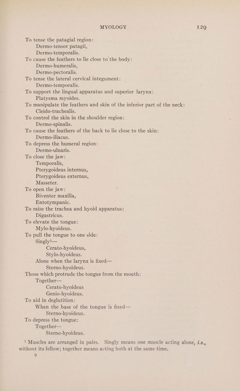 To tense the patagial region: Dermo-tensor patagil, ° Dermo-temporalis. To cause the feathers to lie close to the body: Dermo-humeralis, Dermo-pectoralis. To tense the lateral cervical integument: Dermo-temporalis. To support the lingual apparatus and superior larynx: Platysma myoides. To manipulate the feathers and skin of the inferior part of the neck: Cleido-trachealis. To control the skin in the shoulder region: Dermo-spinalis. To cause the feathers of the back to lie close to the skin: Dermo-iliacus. To depress the humeral region: Dermo-ulnaris. To close the jaw: Temporalis, Pterygoideus internus, Pterygoideus externus, Masseter. To open the jaw: Biventer maxilla, Entotympanic. To raise the trachea and hyoid apparatus: Digastricus. To elevate the tongue: Mylo-hyoideus. To pull the tongue to one side: Singly1— Cerato-hyoideus, Stylo-hyoideus. Alone when the larynx is fixed— Sterno-hyoideus. Those which protrude the tongue from the mouth: Together— Cerato-hyoideus Genio-hyoideus. To aid in deglutition: When the base of the tongue is fixed— Sterno-hyoideus. To depress the tongue: Together— Sterno-hyoideus. ‘ Muscles are arranged in pairs. Singly means one muscle acting alone, i.e., without its fellow; together means acting both at the same time. 9