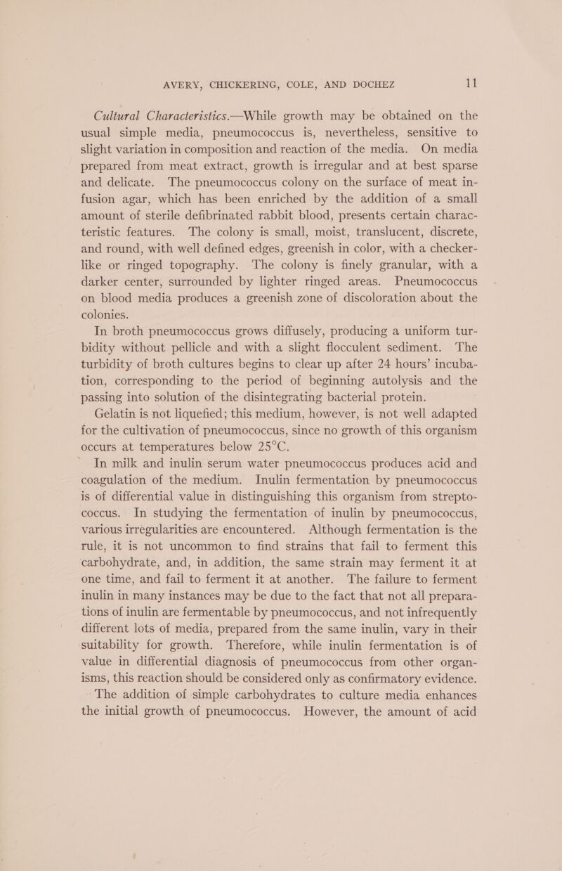 Cultural Characteristics —While growth may be obtained on the usual simple media, pneumococcus is, nevertheless, sensitive to slight variation in composition and reaction of the media. On media prepared from meat extract, growth is irregular and at best sparse and delicate. The pneumococcus colony on the surface of meat in- fusion agar, which has been enriched by the addition of a small amount of sterile defibrinated rabbit blood, presents certain charac- teristic features. The colony is small, moist, translucent, discrete, and round, with well defined edges, greenish in color, with a checker- like or ringed topography. The colony is finely granular, with a darker center, surrounded by lighter ringed areas. Pneumococcus on blood media produces a greenish zone of discoloration about the colonies. In broth pneumococcus grows diffusely, producing a uniform tur- bidity without pellicle and with a slight flocculent sediment. The turbidity of broth cultures begins to clear up after 24 hours’ incuba- tion, corresponding to the period of beginning autolysis and the passing into solution of the disintegrating bacterial protein. Gelatin is not liquefied; this medium, however, is not well adapted for the cultivation of pneumococcus, since no growth of this organism occurs at temperatures below 25°C. In milk and inulin serum water pneumococcus produces acid and coagulation of the medium. Inulin fermentation by pneumococcus is of differential value in distinguishing this organism from strepto- coccus. In studying the fermentation of inulin by pneumococcus, various irregularities are encountered. Although fermentation is the rule, it is not uncommon to find strains that fail to ferment this carbohydrate, and, in addition, the same strain may ferment it at one time, and fail to ferment it at another. The failure to ferment inulin in many instances may be due to the fact that not all prepara- tions of inulin are fermentable by pneumococcus, and not infrequently different lots of media, prepared from the same inulin, vary in their suitability for growth. Therefore, while inulin fermentation is of value in differential diagnosis of pneumococcus from other organ- isms, this reaction should be considered only as confirmatory evidence. The addition of simple carbohydrates to culture media enhances the initial growth of pneumococcus. However, the amount of acid