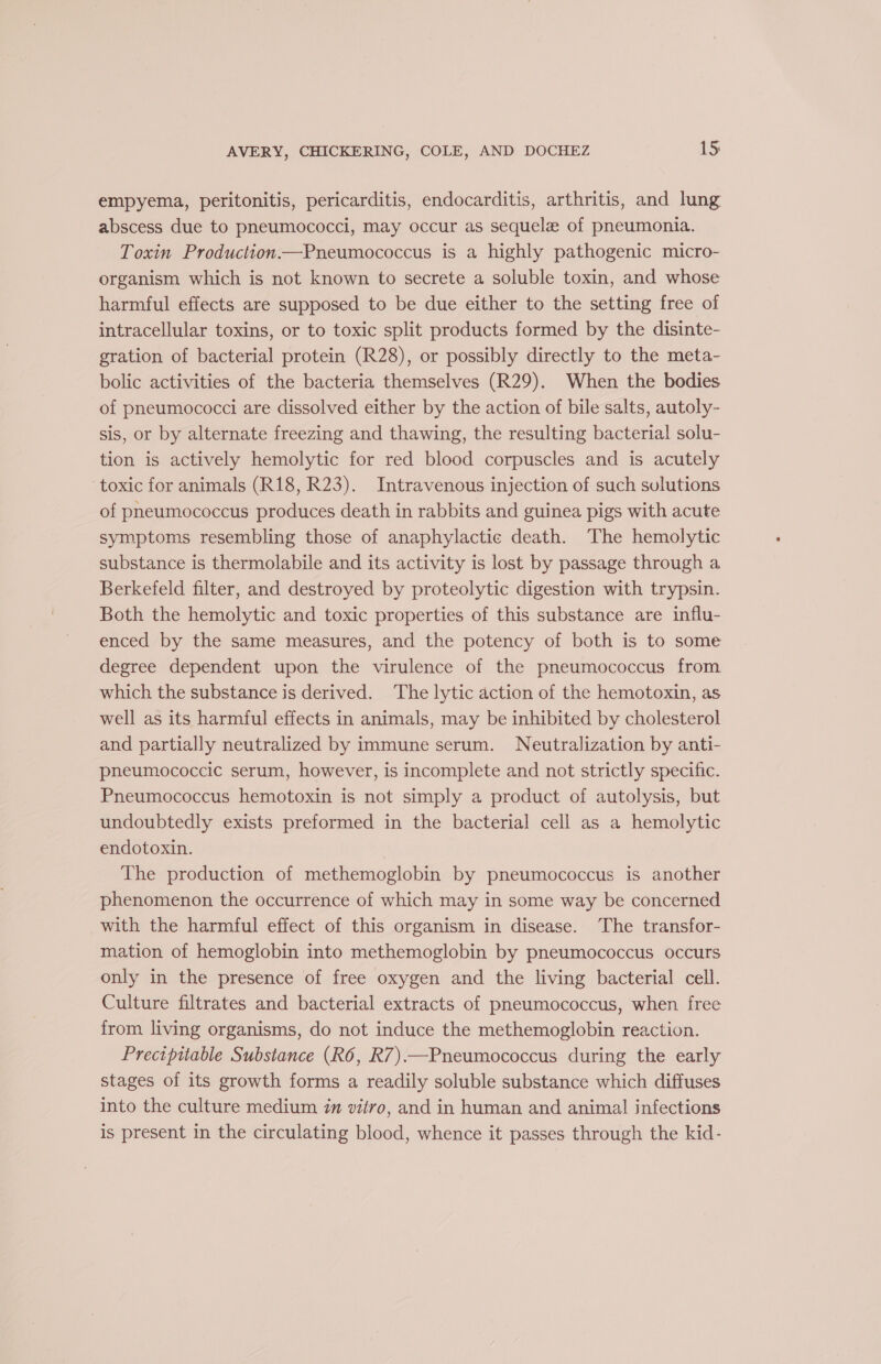 empyema, peritonitis, pericarditis, endocarditis, arthritis, and lung abscess due to pneumococci, may occur as sequela of pneumonia. Toxin Production—Pneumococcus is a highly pathogenic micro- organism which is not known to secrete a soluble toxin, and whose harmful effects are supposed to be due either to the setting free of intracellular toxins, or to toxic split products formed by the disinte- gration of bacterial protein (R28), or possibly directly to the meta- bolic activities of the bacteria themselves (R29). When the bodies of pneumococci are dissolved either by the action of bile salts, autoly- sis, or by alternate freezing and thawing, the resulting bacterial solu- tion is actively hemolytic for red blood corpuscles and is acutely toxic for animals (R18, R23). Intravenous injection of such sulutions of pneumococcus produces death in rabbits and guinea pigs with acute symptoms resembling those of anaphylactic death. The hemolytic substance is thermolabile and its activity is lost by passage through a Berkefeld filter, and destroyed by proteolytic digestion with trypsin. Both the hemolytic and toxic properties of this substance are influ- enced by the same measures, and the potency of both is to some degree dependent upon the virulence of the pneumococcus from which the substance is derived. The lytic action of the hemotoxin, as well as its harmful effects in animals, may be inhibited by cholesterol and partially neutralized by immune serum. Neutralization by anti- pneumococcic serum, however, is incomplete and not strictly specific. Pneumococcus hemotoxin is not simply a product of autolysis, but undoubtedly exists preformed in the bacterial cell as a hemolytic endotoxin. The production of methemoglobin by pneumococcus is another phenomenon the occurrence of which may in some way be concerned with the harmful effect of this organism in disease. The transfor- mation of hemoglobin into methemoglobin by pneumococcus occurs only in the presence of free oxygen and the living bacterial cell. Culture filtrates and bacterial extracts of pneumococcus, when free from living organisms, do not induce the methemoglobin reaction. Precipitable Substance (R6, R7).—Pneumococcus during the early stages of its growth forms a readily soluble substance which diffuses into the culture medium 7m vitro, and in human and animal infections is present in the circulating blood, whence it passes through the kid-