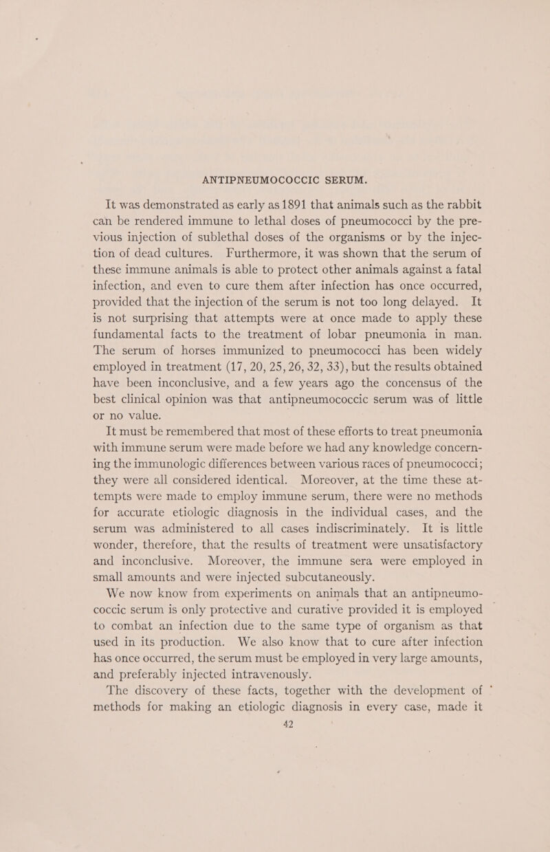 ANTIPNEUMOCOCCIC SERUM. It was demonstrated as early as 1891 that animals such as the rabbit can be rendered immune to lethal doses of pneumococci by the pre- vious injection of sublethal doses of the organisms or by the injec- tion of dead cultures. Furthermore, it was shown that the serum of these immune animals is able to protect other animals against a fatal infection, and even to cure them after infection has once occurred, provided that the injection of the serum is not too long delayed. It is not surprising that attempts were at once made to apply these fundamental facts to the treatment of lobar pneumonia in man. The serum of horses immunized to pneumococci has been widely employed in treatment (17, 20, 25, 26, 32, 33), but the results obtained have been inconclusive, and a few years ago the concensus of the best clinical opinion was that antipneumococcic serum was of little or no value. It must be remembered that most of these efforts to treat pneumonia with immune serum were made before we had any knowledge concern- ing the immunologic differences between various races of pneumococci; they were all considered identical. Moreover, at the time these at- tempts were made to employ immune serum, there were no methods for accurate etiologic diagnosis in the individual cases, and the serum was administered to all cases indiscriminately. It is little wonder, therefore, that the results of treatment were unsatisfactory and inconclusive. Moreover, the immune sera were employed in small amounts and were injected subcutaneously. We now know from experiments on animals that an antipneumo- coccic serum is only protective and curative provided it is employed to combat an infection due to the same type of organism as that used in its production. We also know that to cure after infection has once occurred, the serum must be employed in very large amounts, and preferably injected intravenously. The discovery of these facts, together with the development of ° methods for making an etiologic diagnosis in every case, made it