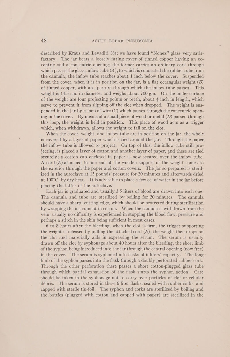 described by Kraus and Levaditi (8); we have found “‘Nonex” glass very satis- factory. The jar bears a loosely fitting cover of tinned copper having an ec- centric and a concentric opening; the former carries an ordinary cork through which passes the glass, inflow tube (A), to which is connected the rubber tube from the cannula; the inflow tube reaches about 1 inch below the cover. Suspended from the cover, when it is in position on the jar, is a flat octangular weight (B) of tinned copper, with an aperture through which the inflow tube passes. This weight is 14.5 cm. in diameter and weighs about 700 gm. On the under surface of the weight are four projecting points or teeth, about } inch in length, which serve to prevent it from slipping off the clot when dropped. ‘The weight is sus- pended in the jar by a loop of wire (C) which passes through the concentric open- ing in the cover. By means of a small piece of wood or metal (D) passed through this loop, the weight is held in position. This piece of wood acts as a trigger which, when withdrawn, allows the weight to fall on the clot. When the cover, weight, and inflow tube are in position on the jar, the whole is covered by a layer of paper which is tied around the jar. Through the paper the inflow tube is allowed to project. On top of this, the inflow tube still pro- jecting, is placed a layer of cotton and another layer of paper, and these are tied securely; a cotton cap enclosed in paper is now secured over the inflow tube. A cord (£) attached to one end of the wooden support of the weight comes to the exterior through the paper and cotton covers. The jar so prepared is steril- ized in the autoclave at 15 pounds’ pressure for 20 minutes and afterwards dried at 100°C. by dry heat. It is advisable to place a few cc. of water in the jar before placing the latter in the autoclave. Each jar is graduated and usually 3.5 liters of blood are drawn into each one. The cannula and tube are sterilized by boiling for 20 minutes. The cannula should have a sharp, cutting edge, which should be protected during sterilization by wrapping the instrument in cotton. When the cannula is withdrawn from the vein, usually no difficulty is experienced in stopping the blood flow, pressure and perhaps a stitch in the skin being sufficient in most cases. 6 to 8 hours after the bleeding, when the clot is firm, the trigger supporting the weight is released by pulling the attached cord (£); the weight then drops on the clot and materially aids in expressing the serum. ‘The serum is usually drawn off the clot by syphonage about 40 hours after the bleeding, the short limb of the syphon being introduced into the jar through the central opening (now free) in the cover. The serum is syphoned into flasks of 6 liters’ capacity. The long - limb of the syphon passes into the flask through a doubly perforated rubber cork. Through the other perforation there passes a short cotton-plugged glass tube through which partial exhaustion of the flask starts the syphon action. Care should be taken in the syphonage not to carry over particles of clot or cellular débris. The serum is stored in these 6 liter flasks, sealed with rubber corks, and capped with sterile tin-foil. The syphon and corks are sterilized by boiling and the bottles (plugged with cotton and capped with paper) are sterilized in the