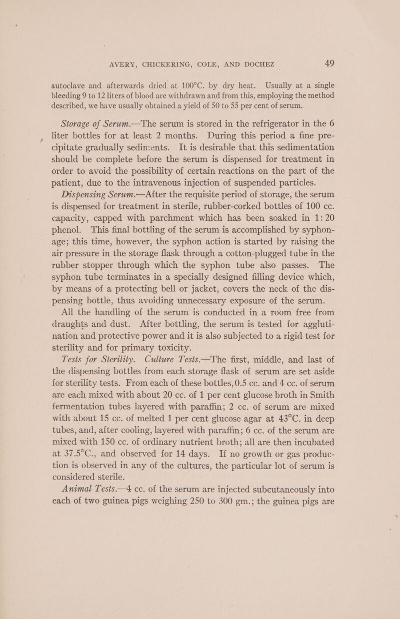 autoclave and afterwards dried at 100°C. by dry heat. Usually at a single bleeding 9 to 12 liters of blood are withdrawn and from this, employing the method described, we have usually obtained a yield of 50 to 55 per cent of serum. _ Storage of Serum.—The serum is stored in the refrigerator in the 6 liter bottles for at least 2 months. During this period a fine pre- cipitate gradually sediments. It is desirable that this sedimentation should be complete before the serum is dispensed for treatment in order to avoid the possibility of certain reactions on the part of the patient, due to the intravenous injection of suspended particles. Dispensing Serum.——After the requisite period of storage, the serum is dispensed for treatment in sterile, rubber-corked bottles of 100 cc. capacity, capped with parchment which has been soaked in 1: 20 phenol. This final bottling of the serum is accomplished by syphon- age; this time, however, the syphon action is started by raising the air pressure in the storage flask through a cotton-plugged tube in the rubber stopper through which the syphon tube also passes. The syphon tube terminates in a specially designed filling device which, by means of a protecting bell or jacket, covers the neck of the dis- pensing bottle, thus avoiding unnecessary exposure of the serum. All the handling of the serum is conducted in a room free from draughts and dust. After bottling, the serum is tested for aggluti- nation and protective power and it is also subjected to a rigid test for sterility and for primary toxicity. Tests for Sterility. Culiure Tests —The first, middle, and last of the dispensing bottles from each storage flask of serum are set aside for sterility tests. From each of these bottles,0.5 cc. and 4 cc. of serum are each mixed with about 20 cc. of 1 per cent glucose broth in Smith fermentation tubes layered with paraffin; 2 cc. of serum are mixed with about 15 cc. of melted 1 per cent glucose agar at 43°C. in deep tubes, and, after cooling, layered with paraffin; 6 cc. of the serum are mixed with 150 cc. of ordinary nutrient broth; all are then incubated at 37.5°C., and observed for 14 days. If no growth or gas produc- tion is observed in any of the cultures, the particular lot of serum is considered sterile. Animal Tesis.—4 cc. of the serum are injected subcutaneously into each of two guinea pigs weighing 250 to 300 gm.; the guinea pigs are
