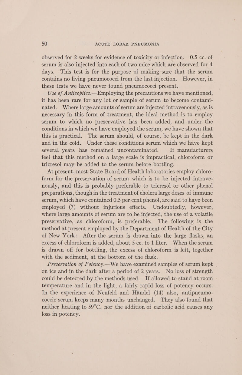 observed for 2 weeks for evidence of toxicity or infection. 0.5 cc. of serum is also injected into each of two mice which are observed for 4 days. This test is for the purpose of making sure that the serum contains no living pneumococci from the last injection. However, in these tests we have never found pneumococci present. Use of Antiseptics—Employing the precautions we have mentioned, it has been rare for any lot or sample of serum to become contami- nated. Where large amounts of serum are injected intravenously, as is necessary in this form of treatment, the ideal method is to employ serum to which no preservative has been added, and under the conditions in which we have employed the serum, we have shown that this is practical. The serum should, of course, be kept in the dark and in the cold. Under these conditions serum which we have kept several years has remained uncontaminated. If manufacturers feel that this method on a large scale is impractical, chloroform or tricresol may be added to the serum before bottling. At present, most State Board of Health laboratories employ chloro- form for the preservation of serum which is to be injected intrave- nously, and this is probably preferable to tricresol or other phenol preparations, though in the treatment of cholera large doses of immune serum, which have contained 0.5 per cent phenol, are said to have been employed (7) without injurious effects. Undoubtedly, however, where large amounts of serum are to be injected, the use of a volatile preservative, as chloroform, is preferable. The following is the method at present employed by the Department of Health of the City of New York: After the serum is drawn into the large flasks, an excess of chloroform is added, about 5 cc. to 1 liter. When the serum is drawn off for bottling, the excess of chloroform is left, together with the sediment, at the bottom of the flask. Preservation of Potency.—We have examined samples of serum kept | on ice and in the dark after a period of 2 years. No loss of strength could be detected by the methods used. If allowed to stand at room - temperature and in the light, a fairly rapid loss of potency occurs. In the experience of Neufeld and Handel (14) also, antipneumo- coccic serum keeps many months unchanged. They also found that neither heating to 59°C. nor the addition of carbolic acid causes any loss in potency.