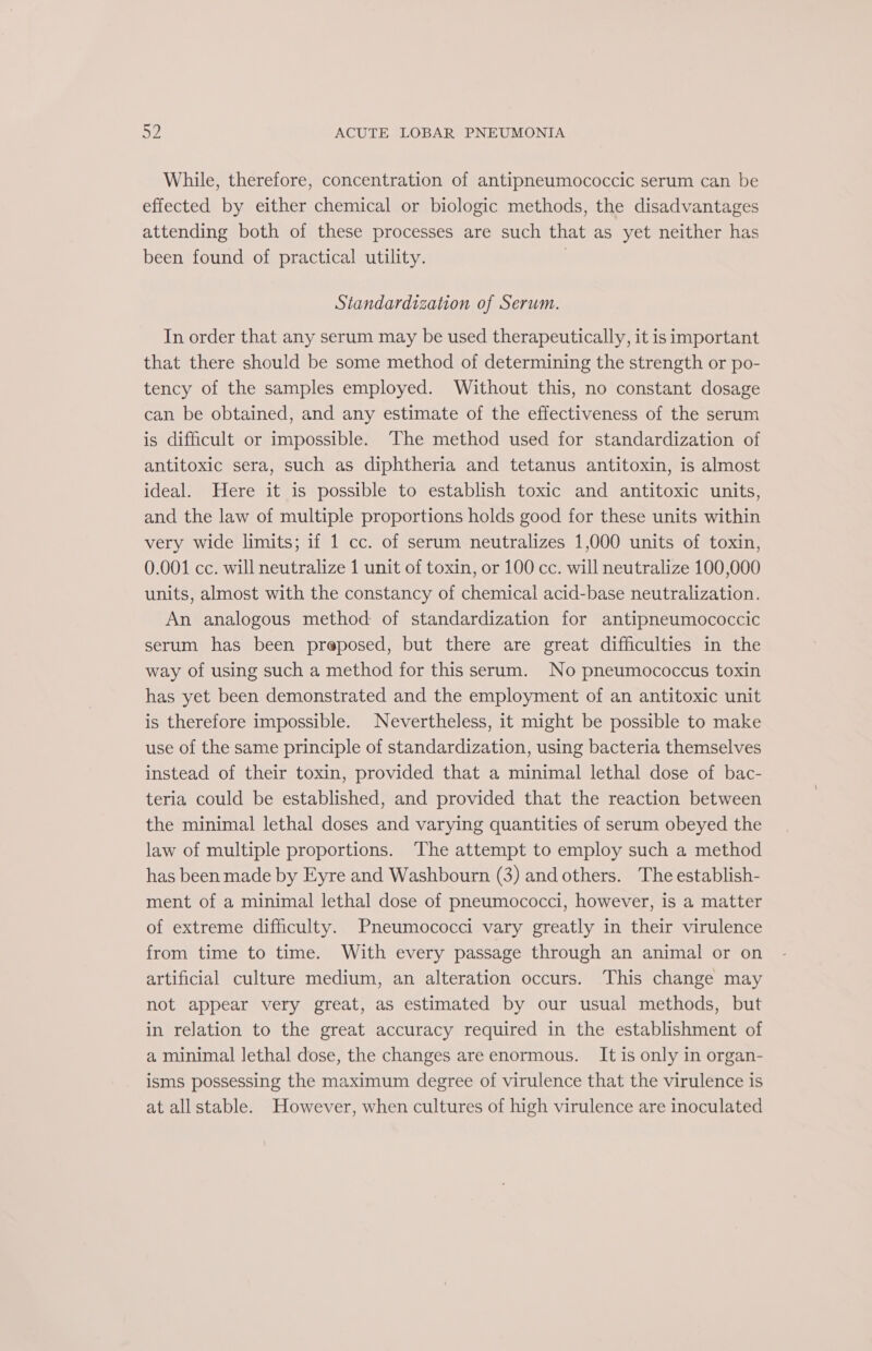 While, therefore, concentration of antipneumococcic serum can be effected by either chemical or biologic methods, the disadvantages attending both of these processes are such that as yet neither has been found of practical utility. | Standardization of Serum. In order that any serum may be used therapeutically, it is important that there should be some method of determining the strength or po- tency of the samples employed. Without this, no constant dosage can be obtained, and any estimate of the effectiveness of the serum is difficult or impossible. The method used for standardization of antitoxic sera, such as diphtheria and tetanus antitoxin, is almost ideal. Here it is possible to establish toxic and antitoxic units, and the law of multiple proportions holds good for these units within very wide limits; if 1 cc. of serum neutralizes 1,000 units of toxin, 0.001 cc. will neutralize 1 unit of toxin, or 100 cc. will neutralize 100,000 units, almost with the constancy of chemical acid-base neutralization. An analogous method of standardization for antipneumococcic serum has been preposed, but there are great difficulties in the way of using such a method for this serum. No pneumococcus toxin has yet been demonstrated and the employment of an antitoxic unit is therefore impossible. Nevertheless, it might be possible to make use of the same principle of standardization, using bacteria themselves instead of their toxin, provided that a minimal lethal dose of bac- teria could be established, and provided that the reaction between the minimal lethal doses and varying quantities of serum obeyed the law of multiple proportions. The attempt to employ such a method has been made by Eyre and Washbourn (3) and others. The establish- ment of a minimal lethal dose of pneumococci, however, is a matter of extreme difficulty. Pneumococci vary greatly in their virulence from time to time. With every passage through an animal or on artificial culture medium, an alteration occurs. This change may not appear very great, as estimated by our usual methods, but in relation to the great accuracy required in the establishment of a minimal lethal dose, the changes are enormous. It is only in organ- isms possessing the maximum degree of virulence that the virulence is at all stable. However, when cultures of high virulence are inoculated