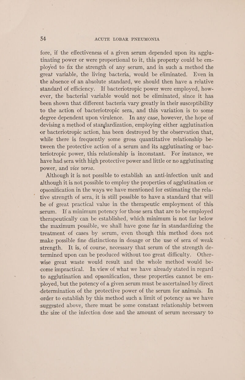 fore, if the effectiveness of a given serum depended upon its agglu- tinating power or were proportional to it, this property could be em- ployed to fix the strength of any serum, and in such a method the great variable, the living bacteria, would be eliminated. Even in the absence of an absolute standard, we should then have a relative standard of efficiency. If bacteriotropic power were employed, how- ever, the bacterial variable would not be eliminated, since it has been shown that different bacteria vary greatly in their susceptibility to the action of bacteriotropic sera, and this variation is to some degree dependent upon virulence. In any case, however, the hope of devising a method of standardization, employing either agglutination or bacteriotropic action, has been destroyed by the observation that, while there is frequently some gross quantitative relationship be- tween the protective action of a serum and its agglutinating or bac- teriotropic power, this relationship is inconstant. For instance, we have had sera with high protective power and little or no agglutinating power, and vice versa. 7 Although it is not possible to establish an anti-infection unit and although it is not possible to employ the properties of agglutination or opsonification in the ways we have mentioned for estimating the rela- tive strength of sera, it is still possible to have a standard that will be of great practical value in the therapeutic employment of this serum. Ifa minimum potency for those sera that are to be employed therapeutically can be established, which minimum is not far below the maximum possible, we shall have gone far in standardizing the treatment of cases by serum, even though this method does not make possible fine distinctions in dosage or the use of sera of weak strength. It is, of course, necessary that serum of the strength de- termined upon can be produced without too great difficulty. Other- wise great waste would result and the whole method would be- come impractical. In view of what we have already stated in regard to agglutination and opsonification, these properties cannot be em- ployed, but the potency of a given serum must be ascertained by direct determination of the protective power of the serum for animals. In order to establish by this method such a limit of potency as we have suggested above, there must be some constant relationship between the size of the infection dose and the amount of serum necessary to