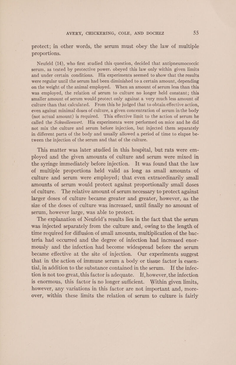 protect; in other words, the serum must obey the law of multiple proportions. | Neufeld (14), who first studied this question, decided that antipneumococcic serum, as tested by protective power, obeyed this law only within given limits and under certain conditions. His experiments seemed to show that the results were regular until the serum had been diminished to a certain amount, depending on the weight of the animal employed. When an amount of serum less than this was employed, the relation of serum to culture no longer held constant; this smaller amount of serum would protect only against a very much less amount of culture than that calculated. From this he judged that to obtain effective action, even against minimal doses of culture, a given concentration of serum in the body (not actual amount) is required. This effective limit to the action of serum he called the Schwellenwert. His experiments were performed on mice and he did not mix the culture and serum before injection, but injected them separately in different parts of the body and usually allowed a period of time to elapse be- tween the injection of the serum and that of the culture. This matter was later studied in this hospital, but rats were em- ployed and the given amounts of culture and serum were mixed in the syringe immediately before injection. It was found that the law of multiple proportions held valid as long as small amounts of culture and serum were employed; that even extraordinarily small amounts of serum would protect against proportionally small doses of culture. The relative amount of serum necessary to protect against larger doses of culture became greater and greater, however, as the size of the doses of culture was increased, until finally no amount of serum, however large, was able to protect. The explanation of Neufeld’s results lies in the fact that the serum was injected separately from the culture and, owing to the length of time required for diffusion of small amounts, multiplication of the bac- teria had occurred and the degree of infection had increased enor- mously and the infection had become widespread before the serum became effective at the site of injection. Our experiments suggest that in the action of immune serum a body or tissue factor is essen- tial, in addition to the substance contained in the serum. If the infec- tion is not too great, this factor is adequate. If, however, the infection is enormous, this factor is no longer sufficient. Within given limits, however, any variations in this factor are not important and, more- over, within these limits the relation of serum to culture is fairly