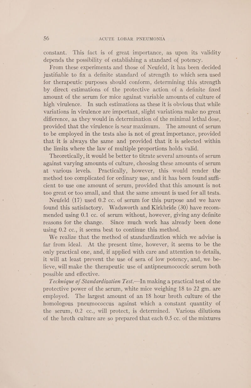 constant. This fact is of great importance, as upon its validity depends the possibility of establishing a standard of potency. From these experiments and those of Neufeld, it has been decided justifiable to fix a definite standard of strength to which sera used for therapeutic purposes should conform, determining this strength by direct estimations of the protective action of a definite fixed amount of the serum for mice against variable amounts of culture of high virulence. In such estimations as these it is obvious that while variations in virulence are important, slight variations make no great difference, as they would in determination of the minimal lethal dose, provided that the virulence is near maximum. ‘The amount of serum to be employed in the tests also is not of great importance, provided that it is always the same and provided that it is selected within the limits where the law of multiple proportions holds valid. Theoretically, it would be better to titrate several amounts of serum against varying amounts of culture, choosing these amounts of serum at various levels. Practically, however, this would render the method too complicated for ordinary use, and it has been found sufh- cient to use one amount of serum, provided that this amount is not too great or too small, and that the same amount is used for all tests. Neufeld (17) used 0.2 cc. of serum for this purpose and we have found this satisfactory. Wadsworth and Kirkbride (30) have recom- mended using 0.1 cc. of serum without, however, giving any definite reasons for the change. Since much work has already been done using 0.2 cc., it seems best to continue this method. We realize that the method of standardization which we advise is far from ideal. At the present time, however, it seems to be the only practical one, and, if applied with care and attention to details, it will at least prevent the use of sera of low potency, and, we be- lieve, will make the therapeutic use of antipneumococcic serum both possible and effective. Technique of Standardization Test.—In making a practical test of the protective power of the serum, white mice weighing 18 to 22 gm. are employed. The largest amount of an 18 hour broth culture of the homologous pneumococcus against which a constant quantity of the serum, 0.2 cc., will protect, is determined. Various dilutions of the broth culture are so prepared that each 0.5 cc. of the mixtures