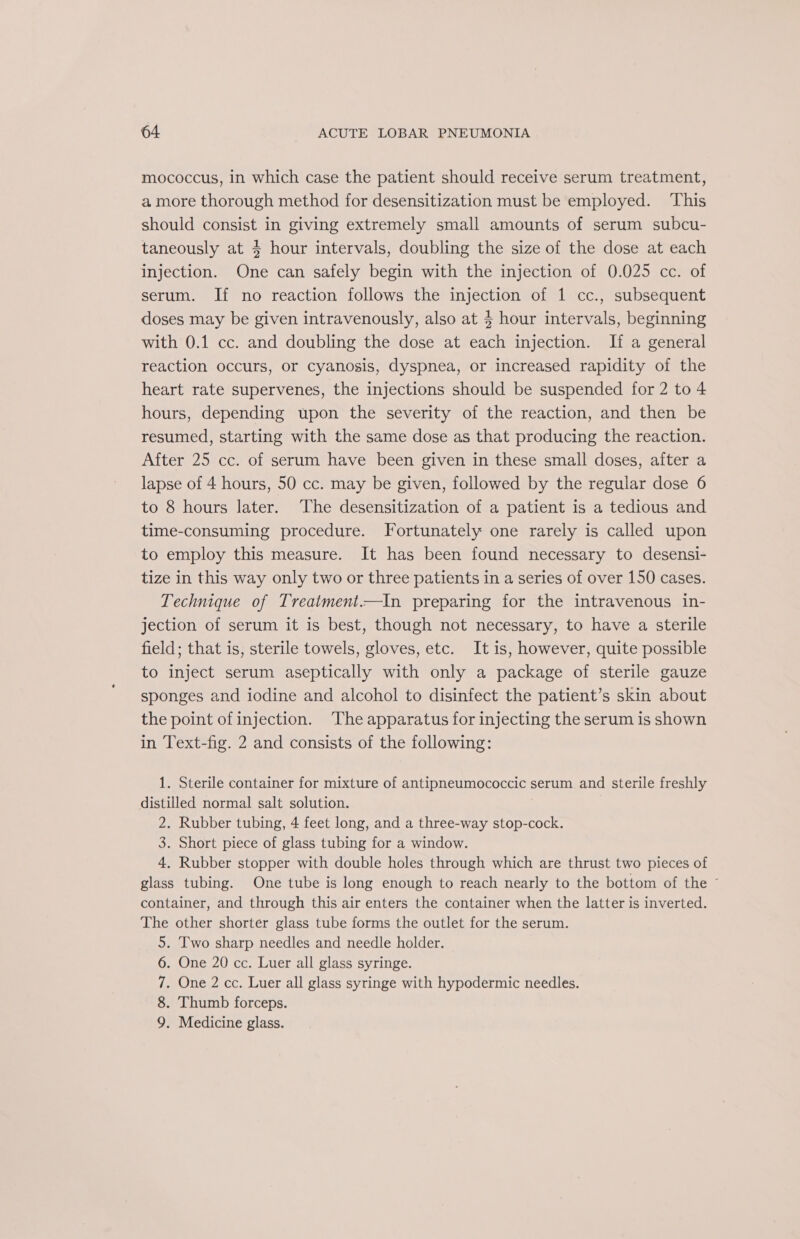 mococcus, in which case the patient should receive serum treatment, a more thorough method for desensitization must be employed. ‘This should consist in giving extremely small amounts of serum subcu- taneously at 4 hour intervals, doubling the size of the dose at each injection. One can safely begin with the injection of 0.025 cc. of serum. If no reaction follows the injection of 1 cc., subsequent doses may be given intravenously, also at $ hour intervals, beginning with 0.1 cc. and doubling the dose at each injection. If a general reaction occurs, or cyanosis, dyspnea, or increased rapidity of the heart rate supervenes, the injections should be suspended for 2 to 4 hours, depending upon the severity of the reaction, and then be resumed, starting with the same dose as that producing the reaction. After 25 cc. of serum have been given in these small doses, after a lapse of 4 hours, 50 cc. may be given, followed by the regular dose 6 to 8 hours later. ‘The desensitization of a patient is a tedious and time-consuming procedure. Fortunately one rarely is called upon to employ this measure. It has been found necessary to desensi- tize in this way only two or three patients in a series of over 150 cases. Technique of Treatment.—In preparing for the intravenous in- jection of serum it is best, though not necessary, to have a sterile field; that is, sterile towels, gloves, etc. It is, however, quite possible to inject serum aseptically with only a package of sterile gauze sponges and iodine and alcohol to disinfect the patient’s skin about the point of injection. The apparatus for injecting the serum is shown in Text-fig. 2 and consists of the following: 1. Sterile container for mixture of antipneumococcic serum and sterile freshly distilled normal salt solution. 2. Rubber tubing, 4 feet long, and a three-way stop-cock. 3. Short piece of glass tubing for a window. 4. Rubber stopper with double holes through which are thrust two pieces of glass tubing. One tube is long enough to reach nearly to the bottom of the © container, and through this air enters the container when the latter is inverted. The other shorter glass tube forms the outlet for the serum. 5. Two sharp needles and needle holder. 6. One 20 cc. Luer all glass syringe. 7. One 2 cc. Luer all glass syringe with hypodermic needles. 8. Thumb forceps. 9. Medicine glass.