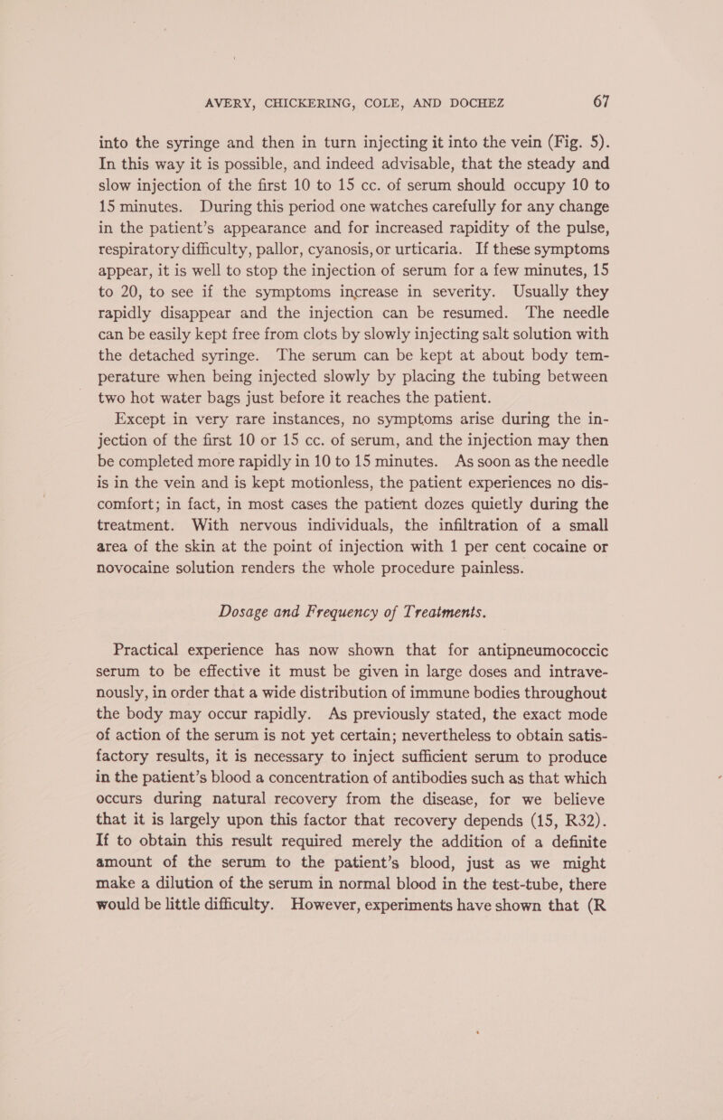 into the syringe and then in turn injecting it into the vein (Fig. 5). In this way it is possible, and indeed advisable, that the steady and slow injection of the first 10 to 15 cc. of serum should occupy 10 to 15 minutes. During this period one watches carefully for any change in the patient’s appearance and for increased rapidity of the pulse, respiratory difficulty, pallor, cyanosis, or urticaria. If these symptoms appear, it is well to stop the injection of serum for a few minutes, 15 to 20, to see if the symptoms increase in severity. Usually they rapidly disappear and the injection can be resumed. The needle can be easily kept free from clots by slowly injecting salt solution with the detached syringe. The serum can be kept at about body tem- perature when being injected slowly by placing the tubing between two hot water bags just before it reaches the patient. Except in very rare instances, no symptoms arise during the in- jection of the first 10 or 15 cc. of serum, and the injection may then be completed more rapidly in 10 to 15 minutes. As soon as the needle is in the vein and is kept motionless, the patient experiences no dis- comfort; in fact, in most cases the patient dozes quietly during the treatment. With nervous individuals, the infiltration of a small area of the skin at the point of injection with 1 per cent cocaine or novocaine solution renders the whole procedure painless. Dosage and Frequency of Treatments. Practical experience has now shown that for antipneumococcic serum to be effective it must be given in large doses and intrave- nously, in order that a wide distribution of immune bodies throughout the body may occur rapidly. As previously stated, the exact mode of action of the serum is not yet certain; nevertheless to obtain satis- factory results, it is necessary to inject sufficient serum to produce in the patient’s blood a concentration of antibodies such as that which occurs during natural recovery from the disease, for we believe that it is largely upon this factor that recovery depends (15, R32). If to obtain this result required merely the addition of a definite amount of the serum to the patient’s blood, just as we might make a dilution of the serum in normal blood in the test-tube, there would be little difficulty. However, experiments have shown that (R