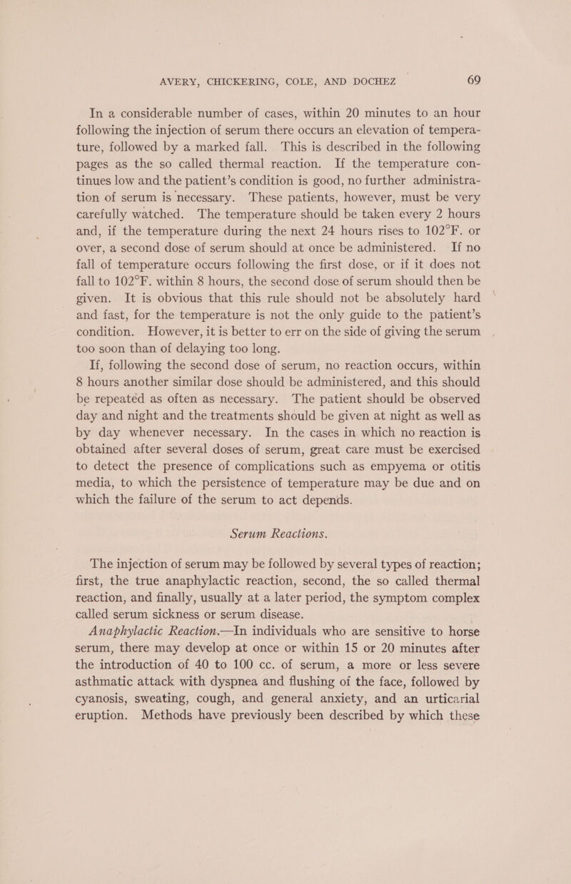 In a considerable number of cases, within 20 minutes to an hour following the injection of serum there occurs an elevation of tempera- ture, followed by a marked fall. This is described in the following pages as the so called thermal reaction. If the temperature con- tinues low and the patient’s condition is good, no further administra- tion of serum is necessary. These patients, however, must be very carefully watched. The temperature should be taken every 2 hours and, if the temperature during the next 24 hours rises to 102°F. or over, a second dose of serum should at once be administered. If no fall of temperature occurs following the first dose, or if it does not fall to 102°F. within 8 hours, the second dose of serum should then be given. It is obvious that this rule should not be absolutely hard and fast, for the temperature is not the only guide to the patient’s condition. However, it is better to err on the side of giving the serum too soon than of delaying too long. If, following the second dose of serum, no reaction occurs, within 8 hours another similar dose should be administered, and this should be repeated as often as necessary. ‘The patient should be observed day and night and the treatments should be given at night as well as by day whenever necessary. In the cases in which no reaction is obtained after several doses of serum, great care must be exercised to detect the presence of complications such as empyema or otitis media, to which the persistence of temperature may be due and on which the failure of the serum to act depends. Serum Reactions. The injection of serum may be followed by several types of reaction; first, the true anaphylactic reaction, second, the so called thermal reaction, and finally, usually at a later period, the symptom complex called serum sickness or serum disease. : Anaphylactic Reaction.—In individuals who are sensitive to horse serum, there may develop at once or within 15 or 20 minutes after the introduction of 40 to 100 cc. of serum, a more or less severe asthmatic attack with dyspnea and flushing of the face, followed by cyanosis, sweating, cough, and general anxiety, and an urticarial eruption. Methods have previously been described by which these