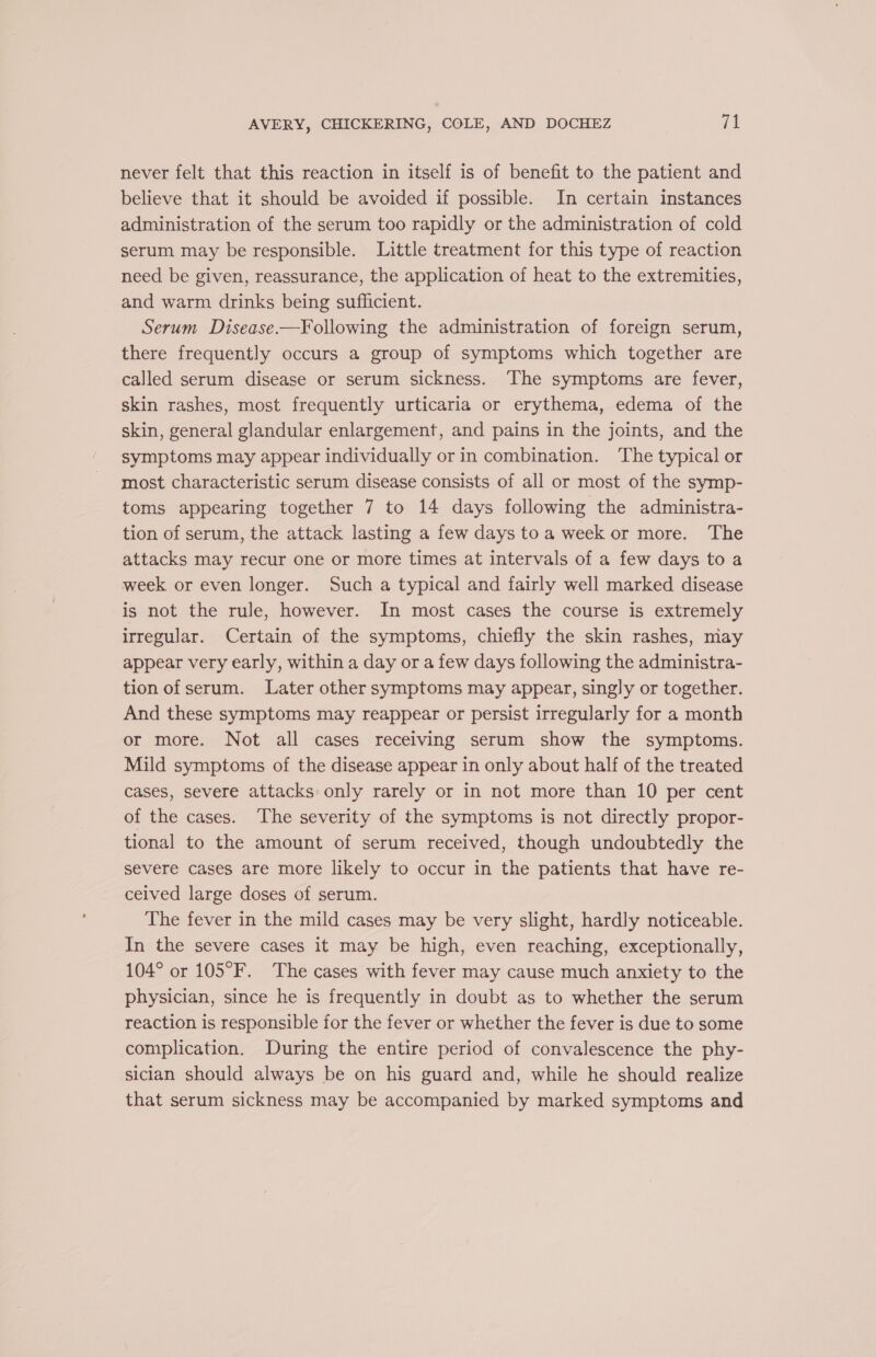 never felt that this reaction in itself is of benefit to the patient and believe that it should be avoided if possible. In certain instances administration of the serum too rapidly or the administration of cold serum may be responsible. Little treatment for this type of reaction need be given, reassurance, the application of heat to the extremities, and warm drinks being sufficient. Serum Disease.—Following the administration of foreign serum, there frequently occurs a group of symptoms which together are called serum disease or serum sickness. The symptoms are fever, skin rashes, most frequently urticaria or erythema, edema of the skin, general glandular enlargement, and pains in the joints, and the symptoms may appear individually or in combination. The typical or most characteristic serum disease consists of all or most of the symp- toms appearing together 7 to 14 days following the administra- tion of serum, the attack lasting a few days toa week or more. The attacks may recur one or more times at intervals of a few days to a week or even longer. Such a typical and fairly well marked disease is not the rule, however. In most cases the course is extremely irregular. Certain of the symptoms, chiefly the skin rashes, may appear very early, within a day or a few days following the administra- tion of serum. Later other symptoms may appear, singly or together. And these symptoms may reappear or persist irregularly for a month or more. Not all cases receiving serum show the symptoms. Mild symptoms of the disease appear in only about half of the treated cases, severe attacks only rarely or in not more than 10 per cent of the cases. The severity of the symptoms is not directly propor- tional to the amount of serum received, though undoubtedly the severe cases are more likely to occur in the patients that have re- ceived large doses of serum. The fever in the mild cases may be very slight, hardly noticeable. In the severe cases it may be high, even reaching, exceptionally, 104° or 105°F. The cases with fever may cause much anxiety to the physician, since he is frequently in doubt as to whether the serum reaction is responsible for the fever or whether the fever is due to some complication. During the entire period of convalescence the phy- sician should always be on his guard and, while he should realize that serum sickness may be accompanied by marked symptoms and