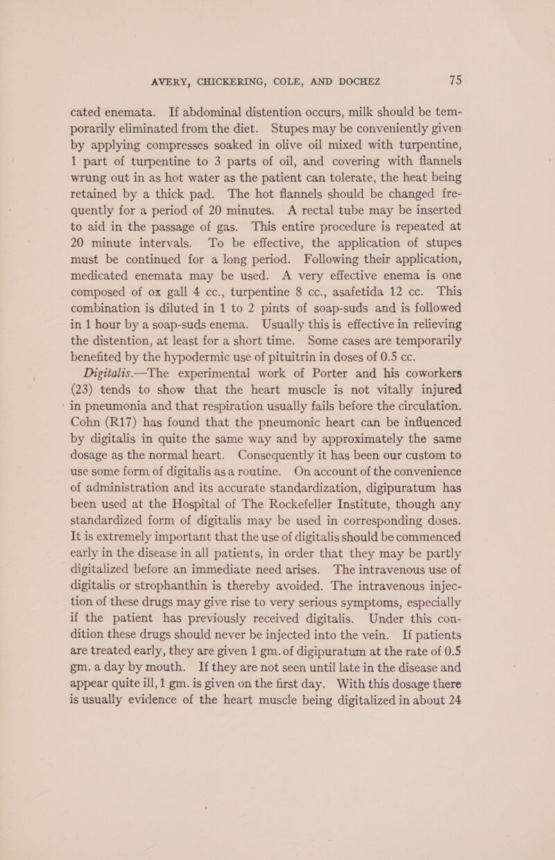 cated enemata. If abdominal distention occurs, milk should be tem- porarily eliminated from the diet. Stupes may be conveniently given by applying compresses soaked in olive oil mixed with turpentine, 1 part of turpentine to 3 parts of oil, and covering with flannels wrung out in as hot water as the patient can tolerate, the heat being retained by a thick pad. The hot flannels should be changed fre- quently for a period of 20 minutes. A rectal tube may be inserted to aid in the passage of gas. This entire procedure is repeated at 20 minute intervals. To be effective, the application of stupes must be continued for a long period. Following their application, medicated enemata may be used. A very effective enema is one - composed of ox gall 4 cc., turpentine 8 cc., asafetida 12 cc. This combination is diluted in 1 to 2 pints of soap-suds and is followed in 1 hour by a soap-suds enema. Usually this is effective in relieving the distention, at least for a short time. Some cases are temporarily benefited by the hypodermic use of pituitrin in doses of 0.5 cc. Digitalis —The experimental work of Porter and his coworkers (23) tends to show that the heart muscle is not vitally injured ‘In pneumonia and that respiration usually fails before the circulation. Cohn (R17) has found that the pneumonic heart can be influenced by digitalis in quite the same way and by approximately the same dosage as the normal heart. Consequently it has been our custom to use some form of digitalis asa routine. On account of the convenience of administration and its accurate standardization, digipuratum has been used at the Hospital of The Rockefeller Institute, though any standardized form of digitalis may be used in corresponding doses. It is extremely important that the use of digitalis should be commenced early in the disease in all patients, in order that they may be partly digitalized before an immediate need arises. The intravenous use of digitalis or strophanthin is thereby avoided. The intravenous injec- tion of these drugs may give rise to very serious symptoms, especially if the patient has previously received digitalis. Under this con- dition these drugs should never be injected into the vein. If patients are treated early, they are given 1 gm. of digipuratum at the rate of 0.5 gm.aday by mouth. If they are not seen until late in the disease and appear quite ill, 1 gm. is given on the first day. With this dosage there is usually evidence of the heart muscle being digitalized in about 24