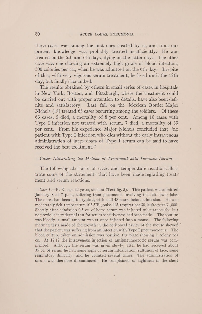 these cases was among the ‘first ones treated by us and from our present knowledge was probably treated insufficiently. He was treated on the 5th and 6th days, dying on the latter day. The other case was one showing an extremely high grade of blood infection, 300 colonies per cc., when he was admitted on the 6th day. In spite of this, with very vigorous serum treatment, he lived until the 12th day, but finally succumbed. | The results obtained by others in small series of cases in hospitals in New York, Boston, and Pittsburgh, where the treatment could be carried out with proper attention to details, have also been defi- nite and satisfactory. Last fall on the Mexican Border Major Nichols (18) treated 63 cases occurring among the soldiers. Of these 63 cases, 5 died, a mortality of 8 per cent. Among 18 cases with Type I infection not treated with serum, 7 died, a mortality of 39 per cent. From his experience Major Nichols concluded that “no patient with Type I infection who dies without the early intravenous administration of large doses of Type I serum can be said to have received the best treatment.”’ Cases Illustrating the Method of Treatment with Immune Serum. The following abstracts of cases and temperature reactions illus- trate some of the statements that have been made regarding treat- ment and serum reactions. Case 1.—R. R., age 22 years, student (Text-fig. 3). This patient was admitted January 8 at 7 p.m., suffering from pneumonia involving the left lower lobe. The onset had been quite typical, with chill 48 hours before admission. He was moderately sick, temperature 102.5°F., pulse 115, respirations 30, leukocytes 31,000. Shortly after admission 0.5 cc. of horse serum was injected subcutaneously, but no previous intradermal test for serum sensitiveness had beenmade. ‘The sputum _ was bloody; a small amount was at once injected into a mouse. The following morning tests made of the growth in the peritoneal cavity of the mouse showed ~ that the patient was suffering from an infection with Type I pneumococcus. ‘The blood culture taken on admission was positive, the plate showing 1 colony per cc. At 12.17 the intravenous injection of antipneumococcic serum was com- menced. Although the serum was given slowly, after he had received about 35 cc. of serum he had some signs of serum intoxication, suffusion of face, some respiratory difficulty, and he vomited several times. The administration of serum was therefore discontinued. He complained of tightness in the chest