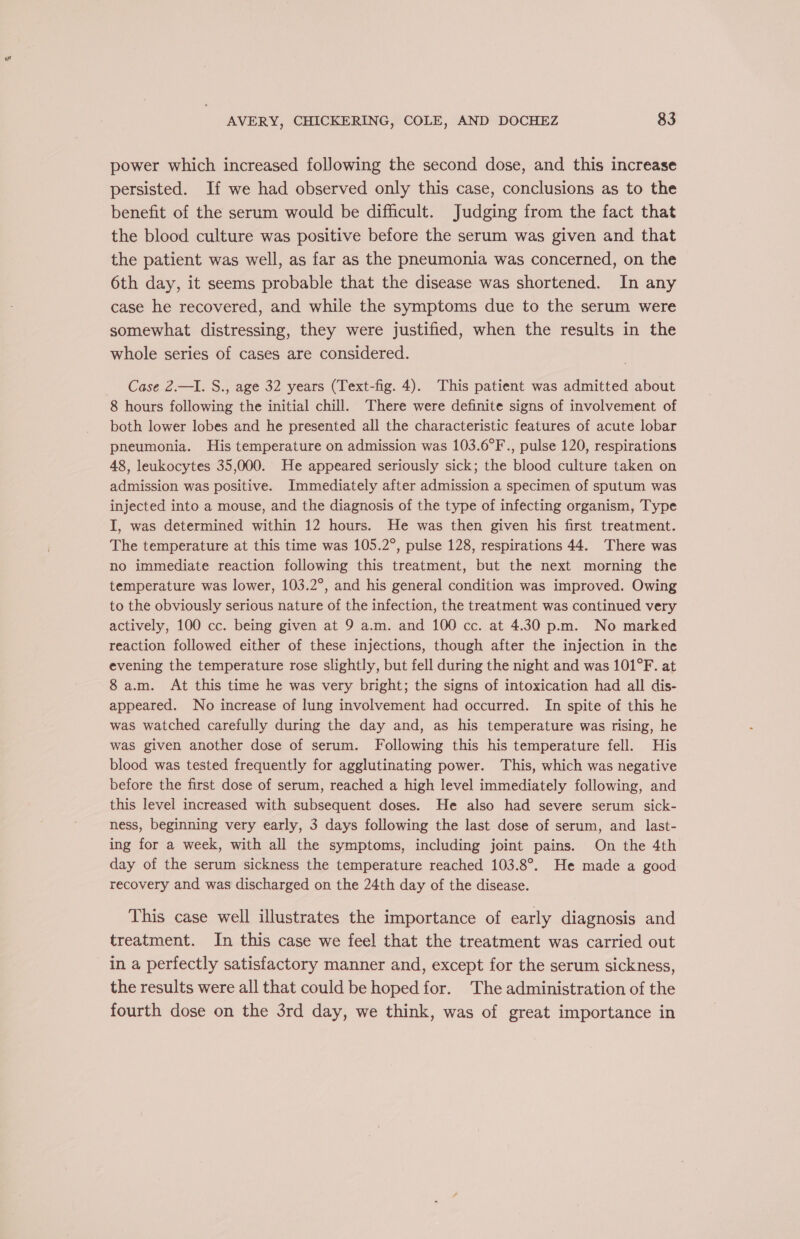 w AVERY, CHICKERING, COLE, AND DOCHEZ 83 power which increased following the second dose, and this increase persisted. If we had observed only this case, conclusions as to the benefit of the serum would be difficult. Judging from the fact that the blood culture was positive before the serum was given and that the patient was well, as far as the pneumonia was concerned, on the 6th day, it seems probable that the disease was shortened. In any case he recovered, and while the symptoms due to the serum were somewhat distressing, they were justified, when the results in the whole series of cases are considered. Case 2.—I. S., age 32 years (Text-fig. 4). This patient was admitted about 8 hours following the initial chill. There were definite signs of involvement of both lower lobes and he presented all the characteristic features of acute lobar pneumonia. His temperature on admission was 103.6°F., pulse 120, respirations 48, leukocytes 35,000. He appeared seriously sick; the blood culture taken on admission was positive. Immediately after admission a specimen of sputum was injected into a mouse, and the diagnosis of the type of infecting organism, Type I, was determined within 12 hours. He was then given his first treatment. The temperature at this time was 105.2°, pulse 128, respirations 44. There was no immediate reaction following this treatment, but the next morning the temperature was lower, 103.2°, and his general condition was improved. Owing to the obviously serious nature of the infection, the treatment was continued very actively, 100 cc. being given at 9 a.m. and 100 cc. at 4.30 p.m. No marked reaction followed either of these injections, though after the injection in the evening the temperature rose slightly, but fell during the night and was 101°F. at 8 a.m. At this time he was very bright; the signs of intoxication had all dis- appeared. No increase of lung involvement had occurred. In spite of this he was watched carefully during the day and, as his temperature was rising, he was given another dose of serum. Following this his temperature fell. His blood was tested frequently for agglutinating power. This, which was negative before the first dose of serum, reached a high level immediately following, and this level increased with subsequent doses. He also had severe serum sick- ness, beginning very early, 3 days following the last dose of serum, and last- ing for a week, with all the symptoms, including joint pains. On the 4th day of the serum sickness the temperature reached 103.8°. He made a good recovery and was discharged on the 24th day of the disease. This case well illustrates the importance of early diagnosis and treatment. In this case we feel that the treatment was carried out in a perfectly satisfactory manner and, except for the serum sickness, the results were all that could be hoped for. The administration of the fourth dose on the 3rd day, we think, was of great importance in