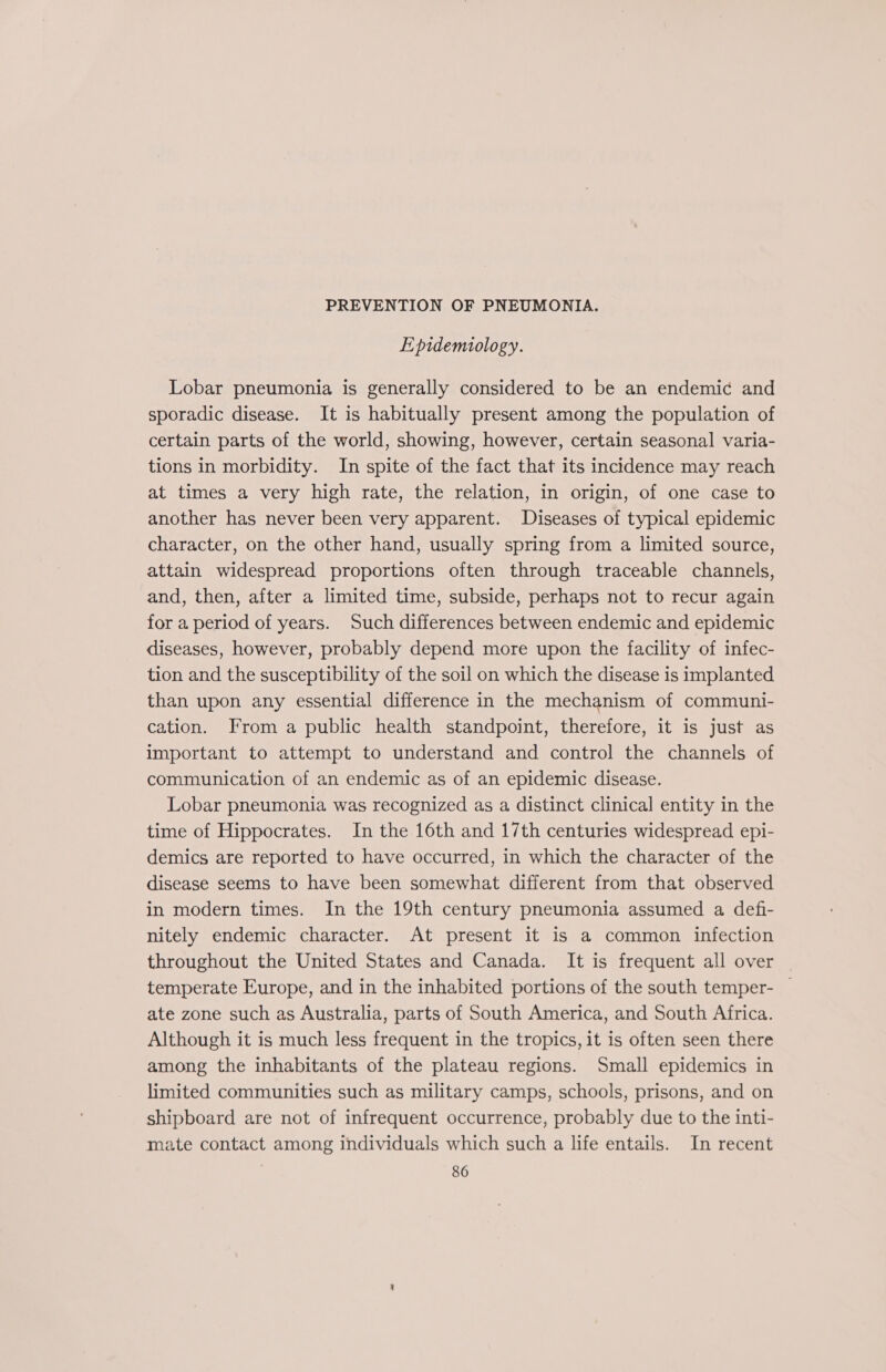 PREVENTION OF PNEUMONIA. Epidemiology. Lobar pneumonia is generally considered to be an endemic and sporadic disease. It is habitually present among the population of certain parts of the world, showing, however, certain seasonal varia- tions in morbidity. In spite of the fact that its incidence may reach at times a very high rate, the relation, in origin, of one case to another has never been very apparent. Diseases of typical epidemic character, on the other hand, usually spring from a limited source, attain widespread proportions often through traceable channels, and, then, after a limited time, subside, perhaps not to recur again for a period of years. Such differences between endemic and epidemic diseases, however, probably depend more upon the facility of infec- tion and the susceptibility of the soil on which the disease is implanted than upon any essential difference in the mechanism of communi- cation. From a public health standpoint, therefore, it is just as important to attempt to understand and control the channels of communication of an endemic as of an epidemic disease. Lobar pneumonia was recognized as a distinct clinical entity in the time of Hippocrates. In the 16th and 17th centuries widespread epi- demics are reported to have occurred, in which the character of the disease seems to have been somewhat different from that observed in modern times. In the 19th century pneumonia assumed a defi- nitely endemic character. At present it is a common infection throughout the United States and Canada. It is frequent all over temperate Europe, and in the inhabited portions of the south temper- — ate zone such as Australia, parts of South America, and South Africa. Although it is much less frequent in the tropics, it is often seen there among the inhabitants of the plateau regions. Small epidemics in limited communities such as military camps, schools, prisons, and on shipboard are not of infrequent occurrence, probably due to the inti- mate contact among individuals which such a life entails. In recent