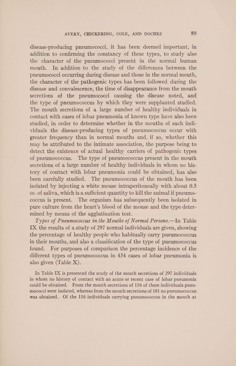 disease-producing pneumococci, it has been deemed important, in addition to confirming the constancy of these types, to study also the character of the pneumococci present in the normal human mouth. In addition to the study of the differences between the pneumococci occurring during disease and those in the normal mouth, the character of the pathogenic types has been followed during the disease and convalescence, the time of disappearance from the mouth secretions of the pneumococci causing the disease noted, and the type of pneumococcus by which they were supplanted studied. The mouth secretions of a large number of healthy individuals in contact with cases of lobar pneumonia of known type have also been studied, in order to determine whether in the mouths of such indi- viduals the disease-producing types of pneumococcus occur with greater frequency than in normal mouths and, if so, whether this may be attributed to the intimate association, the purpose being to detect the existence of actual healthy carriers of pathogenic types of pneumococcus. ‘The type of pneumococcus present in the mouth secretions of a large number of healthy individuals in whom no his- tory of contact with lobar pneumonia could be obtained, has also been carefully studied. The pneumococcus of the mouth has been isolated by injecting a white mouse intraperitoneally with about 0.5 cc. of saliva, which is a sufficient quantity to kill the animal if pneumo- coccus is present. The organism has subsequently been isolated in pure culture from the heart’s blood of the mouse and the type deter- mined by means of the agglutination test. Types of Pneumococcus in the Mouths of Normal Persons.—In Table IX the results of a study of 297 normal individuals are given, showing the percentage of healthy people who habitually carry pneumococcus in their mouths, and also a classification of the type of pneumococcus found. For purposes of comparison the percentage incidence of the different types of pneumococcus in 454 cases of lobar pneumonia is also given (Table X). In Table IX is presented the study of the mouth secretions of 297 individuals in whom no history of contact with an acute or recent case of lobar pneumonia could be obtained. From the mouth secretions of 116 of these individuals pneu- mococci were isolated, whereas from the mouth secretions of 181 no pneumococcus was obtained. Of the 116 individuals carrying pneumococcus in the mouth at