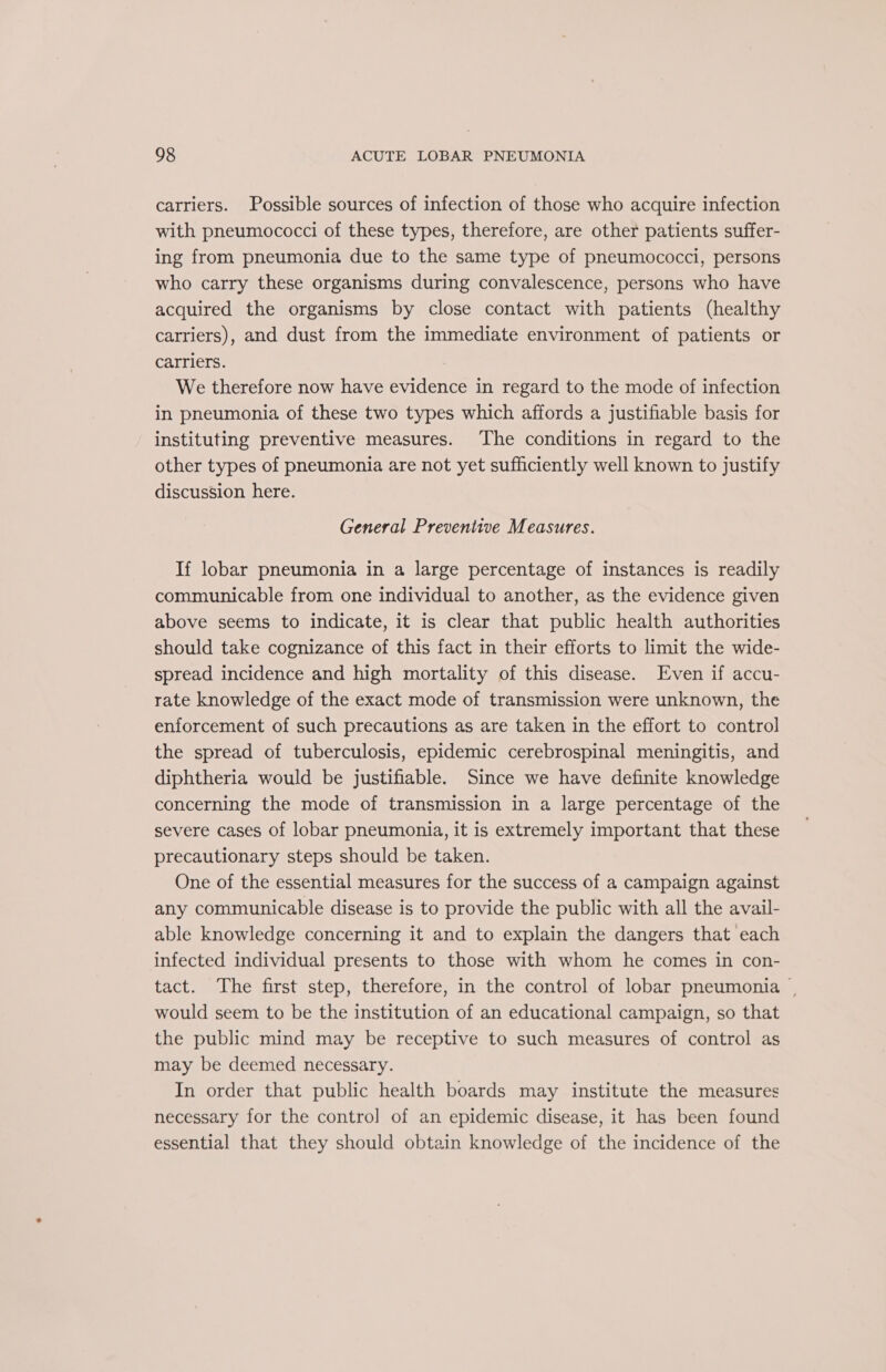 carriers. Possible sources of infection of those who acquire infection with pneumococci of these types, therefore, are other patients suffer- ing from pneumonia due to the same type of pneumococci, persons who carry these organisms during convalescence, persons who have acquired the organisms by close contact with patients (healthy carriers), and dust from the immediate environment of patients or carriers. We therefore now have evidence in regard to the mode of infection in pneumonia of these two types which affords a justifiable basis for instituting preventive measures. The conditions in regard to the other types of pneumonia are not yet sufficiently well known to justify discussion here. General Preventive Measures. If lobar pneumonia in a large percentage of instances is readily communicable from one individual to another, as the evidence given above seems to indicate, it is clear that public health authorities should take cognizance of this fact in their efforts to limit the wide- spread incidence and high mortality of this disease. Even if accu- rate knowledge of the exact mode of transmission were unknown, the enforcement of such precautions as are taken in the effort to control the spread of tuberculosis, epidemic cerebrospinal meningitis, and diphtheria would be justifiable. Since we have definite knowledge concerning the mode of transmission in a large percentage of the severe cases of lobar pneumonia, it is extremely important that these precautionary steps should be taken. One of the essential measures for the success of a campaign against any communicable disease is to provide the public with all the avail- able knowledge concerning it and to explain the dangers that each infected individual presents to those with whom he comes in con- tact. The first step, therefore, in the control of lobar pneumonia | would seem to be the institution of an educational campaign, so that the public mind may be receptive to such measures of control as may be deemed necessary. In order that public health boards may institute the measures necessary for the control of an epidemic disease, it has been found essential that they should obtain knowledge of the incidence of the