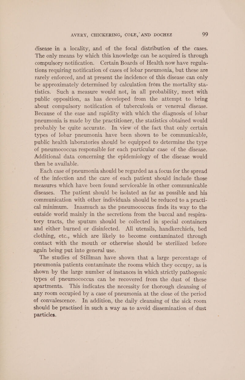 disease in a locality, and of the focal distribution of the cases. The only means by which this knowledge can be acquired is through compulsory notification. Certain Boards of Health now have regula- tions requiring notification of cases of lobar pneumonia, but these are rarely enforced, and at present the incidence of this disease can only be approximately determined by calculation from the mortality sta- tistics. Such a measure would not, in all probability, meet with public opposition, as has developed from the attempt to bring about compulsory notification of tuberculosis or venereal disease. Because of the ease and rapidity with which the diagnosis of lobar pneumonia is made by the practitioner, the statistics obtained would probably be quite accurate. In view of the fact that only certain types of lobar pneumonia have been shown to be communicable, public health laboratories should be equipped to determine the type of pneumococcus responsible for each particular case of the disease. Additional data concerning the epidemiology of the disease would then be available. Each case of pneumonia should be regarded as a focus for the spread of the infection and the care of each patient should include those measures which have been found serviceable in other communicable diseases. ‘The patient should be isolated as far as possible and his communication with other individuals should be reduced to a practi- cal minimum. Inasmuch as the pneumococcus finds its way to the outside world mainly in the secretions from the buccal and respira- tory tracts, the sputum should be collected in special containers and either burned. or disinfected. All utensils, handkerchiefs, bed clothing, etc., which are likely to become contaminated through contact with the mouth or otherwise should be sterilized before again being put into general use. The studies of Stillman have shown that a large percentage of pneumonia patients contaminate the rooms which they occupy, as is shown by the large number of instances in which strictly pathogenic types of pneumococcus can be recovered from the dust of these apartments. ‘This indicates the necessity for thorough cleansing of any room occupied by a case of pneumonia at the close of the period of convalescence. In addition, the daily cleansing of the sick room should be practised in such a way as to avoid dissemination of dust particles.