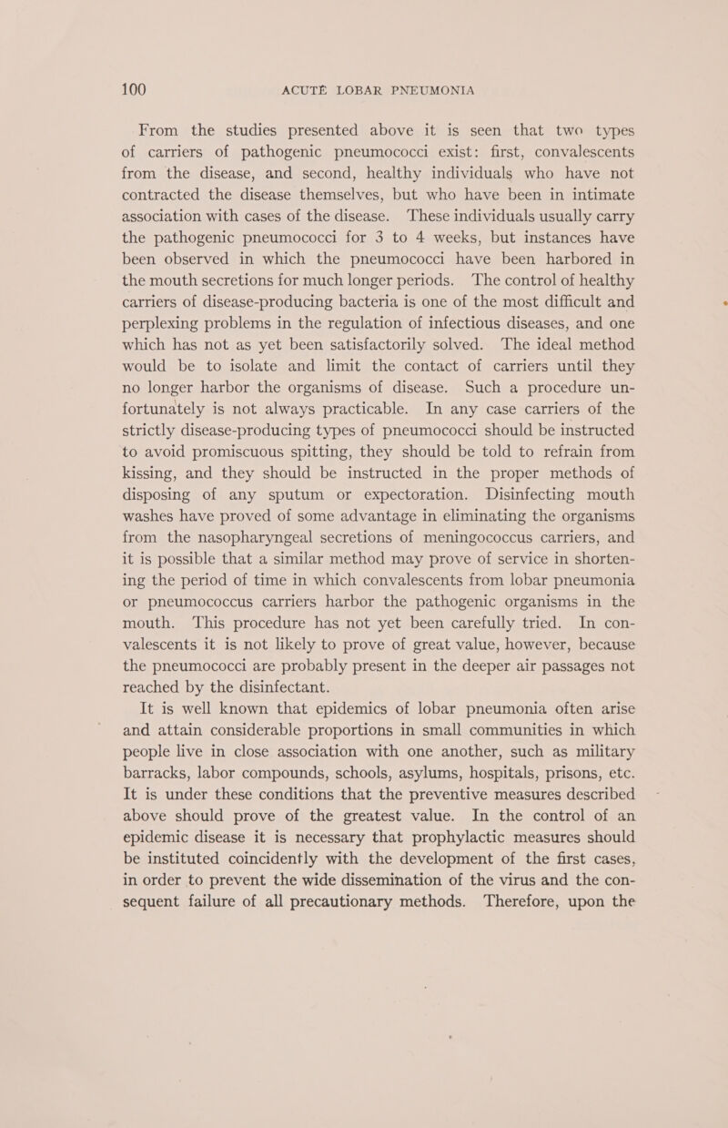 From the studies presented above it is seen that two types of carriers of pathogenic pneumococci exist: first, convalescents from the disease, and second, healthy individuals who have not contracted the disease themselves, but who have been in intimate association with cases of the disease. These individuals usually carry the pathogenic pneumococci for 3 to 4 weeks, but instances have been observed in which the pneumococci have been harbored in the mouth secretions for much longer periods. The control of healthy carriers of disease-producing bacteria is one of the most difficult and perplexing problems in the regulation of infectious diseases, and one which has not as yet been satisfactorily solved. The ideal method would be to isolate and limit the contact of carriers until they no longer harbor the organisms of disease. Such a procedure un- fortunately is not always practicable. In any case carriers of the strictly disease-producing types of pneumococci should be instructed to avoid promiscuous spitting, they should be told to refrain from kissing, and they should be instructed in the proper methods of disposing of any sputum or expectoration. Disinfecting mouth washes have proved of some advantage in eliminating the organisms from the nasopharyngeal secretions of meningococcus carriers, and it is possible that a similar method may prove of service in shorten- ing the period of time in which convalescents from lobar pneumonia or pneumococcus carriers harbor the pathogenic organisms in the mouth. This procedure has not yet been carefully tried. In con- valescents it is not likely to prove of great value, however, because the pneumococci are probably present in the deeper air passages not reached by the disinfectant. It is well known that epidemics of lobar pneumonia often arise and attain considerable proportions in small communities in which people live in close association with one another, such as military barracks, labor compounds, schools, asylums, hospitals, prisons, etc. It is under these conditions that the preventive measures described above should prove of the greatest value. In the control of an epidemic disease it is necessary that prophylactic measures should be instituted coincidently with the development of the first cases, in order to prevent the wide dissemination of the virus and the con- sequent failure of all precautionary methods. Therefore, upon the