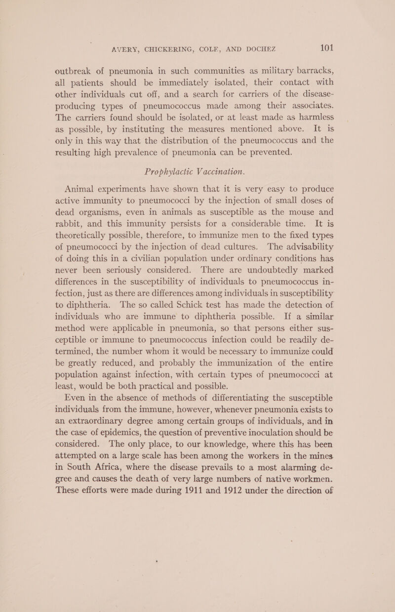 outbreak of pneumonia in such communities as military barracks, all patients should be immediately isolated, their contact with other individuals cut off, and a search for carriers of the disease- producing types of pneumococcus made among their associates. The carriers found should be isolated, or at least made as harmless as possible, by instituting the measures mentioned above. It is only in this way that the distribution of the pneumococcus and the resulting high prevalence of pneumonia can be prevented. Prophylactic Vaccination. Animal experiments have shown that it is very easy to produce active immunity to pneumococci by the injection of small doses of dead organisms, even in animals as susceptible as the mouse and rabbit, and this immunity persists for a considerable time. It is theoretically possible, therefore, to immunize men to the fixed types of pneumococci by the injection of dead cultures. The advisability of doing this in a civilian population under ordinary conditions has never been seriously considered. There are undoubtedly marked differences in the susceptibility of individuals to pneumococcus in- fection, just as there are differences among individuals in susceptibility to diphtheria. The so called Schick test has made the detection of individuals who are immune to diphtheria possible. If a similar method were applicable in pneumonia, so that persons either sus- ceptible or immune to pneumococcus infection could be readily de- termined, the number whom it would be necessary to immunize could be greatly reduced, and probably the immunization of the entire population against infection, with certain types of pneumococci at least, would be both practical and possible. Even in the absence of methods of differentiating the susceptible individuals from the immune, however, whenever pneumonia exists to an extraordinary degree among certain groups of individuals, and in the case of epidemics, the question of preventive inoculation should be considered. ‘The only place, to our knowledge, where this has been attempted on a large scale has been among the workers in the mines. in South Africa, where the disease prevails te a most alarming de- gree and causes the death of very large numbers of native workmen. These efforts were made during 1911 and 1912 under the direction of