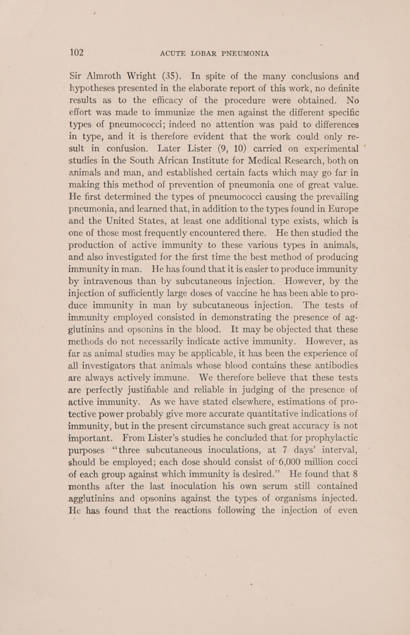 Sir Almroth Wright (35). In spite of the many conclusions and hypotheses presented in the elaborate report of this work, no definite results as to the efficacy of the procedure were obtained. No effort was made to immunize the men against the different specific types of pneumococci; indeed no attention was paid to differences in type, and it is therefore evident that the work could only re- sult in confusion. Later Lister (9, 10) carried on experimental ° studies in the South African Institute for Medical Research, both on animals and man, and established certain facts which may go far in making this method of prevention of pneumonia one of great value. He first determined the types of pneumococci causing the prevailing pneumonia, and learned that, in addition to the types found in Europe and the United States, at least one additional type exists, which is one of those most frequently encountered there. He then studied the production of active immunity to these various types in animals, and also investigated for the first time the best method of producing immunityinman. He has found that it is easier to produce immunity by intravenous than by subcutaneous injection. However, by the injection of sufficiently large doses of vaccine he has been able to pro- duce immunity in man by subcutaneous injection. ‘The tests of immunity employed consisted in demonstrating the presence of ag- glutinins and opsonins in the blood. It may be objected that these methods do not necessarily indicate active immunity. However, as far as animal studies may be applicable, it has been the experience of all investigators that animals whose blood contains these antibodies are always actively immune. We therefore believe that these tests are perfectly justifiable and reliable in judging of the presence of active immunity. As we have stated elsewhere, estimations of pro- tective power probably give more accurate quantitative indications of immunity, but in the present circumstance such great accuracy is not important. From Lister’s studies he concluded that for prophylactic purposes’ ‘‘three subcutaneous inoculations, at 7 days’ interval, should be employed; each dose should consist of 6,000 million cocci of each group against which immunity is desired.” He found that 8 months after the last inoculation his own serum still contained agglutinins and opsonins against the types of organisms injected. He has found that the reactions following the injection of even