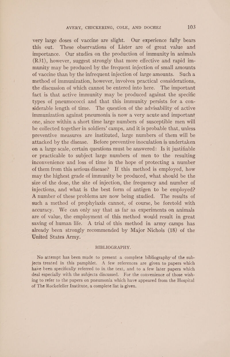 very large doses of vaccine are slight. Our experience fully bears this out. These observations of Lister are of great value and importance. Our studies on the production of immunity in animals (R31), however, suggest strongly that more effective and rapid im- munity may be produced by the frequent injection of small amounts of vaccine than by the infrequent injection of large amounts. Sucha method of immunization, however, involves practical considerations, the discussion of which cannot be entered into here. The important fact is that active immunity may be produced against the specific types of pneumococci and that this immunity persists for a con- siderable length of time. ‘The question of the advisability of active immunization against pneumonia is now a very acute and important one, since within a short time large numbers of susceptible men will be collected together in soldiers’ camps, and it is probable that, unless preventive measures are instituted, large numbers of them will be attacked by the disease. Before preventive inoculation is undertaken on a large scale, certain questions must be answered: Is it justifiable or practicable to subject large numbers of men to the resulting inconvenience and loss of time in the hope of protecting a number of them from this serious disease? If this method is employed, how may the highest grade of immunity be produced, what should be the size of the dose, the site of injection, the frequency and number of injections, and what is the best form of antigen to be employed? A number of these problems are now being studied. The results of such a method of prophylaxis cannot, of course, be foretold with accuracy. We can only say that as far as experiments on animals are of value, the employment of this method would result in great saving of human life. A trial of this method in army camps has already been strongly recommended by Major Nichols (18) of the United States Army. BIBLIOGRAPHY. No attempt has been made to present a complete bibliography’ of the sub- jects treated in this pamphlet. A few references are given to papers which have been specifically referred to in the text, and to a few later papers which deal especially with the subjects discussed. For the convenience of those wish- ing to refer to the papers on pneumonia which have appeared from the Hospital of The Rockefeller Institute, a complete list is given.