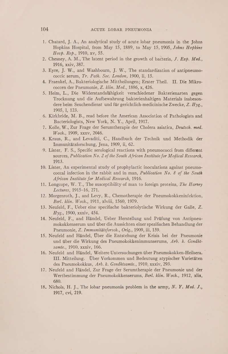 Hopkins Hospital, from May 15, 1889, to May 15, 1905, Johns Hopkins Hosp. Rep., 1910, xv, 55. . 1916, xxiv, 387. coccic serum, Tr. Path. Soc. London, 1900, li, 15. coccen der Pneumonie, Z. klin. Med., 1886, x, 426. Trocknung und die Aufbewahrung bakterienhaltigen Materials insbeson- dere beim Seuchendienst und fiir gerichtlich-medicinische Zwecke, Z. Hyg., 1905 ml a123: Bacteriologists, New York, N. Y., April, 1917. Woch., 1909, xxxv, 2046. Immunitatsforschung, Jena, 1909, ui, 62. sources, Publication No. 2 of the South African Institute for Medical Research, 1913. Lister, An experimental study of prophylactic inoculations against pneumo- coccal infection in the rabbit and in man, Publication No. 8 of the South African Institute for Medical Research, 1916. Longcope, W. T., The susceptibility of man to foreign proteins, The Harvey Lectures, 1915-16, 271. Morgenroth, J., and Levy, R., Chemotherapie der Pneumokokkeninfektion, Berl. klin. Woch., 1911, xlviti, 1560, 1979. Neufeld, F., Ueber eine specifische bakteriolytische Wirkung der Galle, Z. Hyg., 1900, xxxiv, 454. Neufeld, F., and Handel, Ueber Herstellung und Priifung von Antipneu- mokokkenserum und iiber die Aussichten einer spezifischen Behandlung der Pneumonie, Z. Immunitdatsforsch., Orig., 1909, iii, 159. Neufeld and Handel, Uber die Entstehung der Krisis bei der Pneumonie und iiber die Wirkung des Pneumokokkenimmunserums, Arb. k. Gsndht- samte., 1910, xxxiv, 166. Neufeld and Handel, Weitere Untersuchungen tiber Pneumokokken-Heilsera. — III. Mitteilung. Uber Vorkommen und Bedeutung atypischer Varietaten des Pneumokokkus, Arb. k. Gsndhtsamte., 1910, xxxiv, 293. Neufeld and Handel, Zur Frage der Serumtherapie der Pneumonie und der Wertbestimmung der Pneumokokkenserums, Berl. klin. Woch., 1912, xlix, 680. Nichols, H. J., The lobar pneumonia problem in the army, N. Y. Med. J., 1917, cvi, 219.