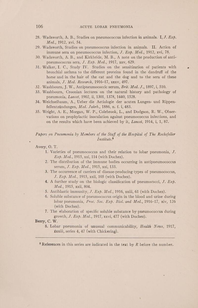 Med., 1912, xvi, 54. Wadsworth, Studies on pneumococcus infection in animals. II. Action of immune sera on pneumococcus infection, J. Exp. Med., 1912, xvi, 78. Wadsworth, A. B., and Kirkbride, M. B., A note on the production of anti- pneumococcus sera, J. Exp. Med., 1917, xxv, 629. Walker, I. C., Study IV. Studies on the sensitization of patients with bronchial asthma to the different proteins found in the dandruff of the horse and in the hair of the cat and the dog and to the sera of these animals, J. Med. Research, 1916-17, xxxv, 497. Washbourn, J. W., Antipneumococcic serum, Brit. Med. J., 1897, i, 510. Washbourn, Croonian lectures on the natural history and pathology of pneumonia, Lancet, 1902, ii, 1301, 1378, 1440, 1528. Weichselbaum, A., Ueber die Aetiologie der acuten Lungen- und Rippen- fellentziindungen, Med. Jahrb., 1886, n. f. 1, 483. Wright, A. E., Morgan, W. P., Colebrook, L., and Dodgson, R. W., Obser- vations on prophylactic inoculation against pneumococcus infections, and on the results which have been achieved by it, Lancet, 1914, i, 1, 87. Institute. 1. Varieties of pneumococcus and their relation to lobar pneumonia, J. Exp. Med., 1915, xxi, 114 (with Dochez). 2. The distribution of the immune bodies occurring in antipneumococcus Serine lev. els, 191, KX aro, 3. The occurrence of carriers of disease-producing types of pneumococcus, J. Exp. Med., 1915, xxii, 105 (with Dochez). 4, A further study on the biologic classification of pneumococci, J. Exp. Med., 1915, xxii, 804. 5. Antiblastic immunity, J. Exp. Med., 1916, xxiii, 61 (with Dochez). 6. Soluble substance of pneumococcus origin in the blood and urine during lobar pneumonia, Proc. Soc. Exp. Biol. and Med., 1916-17, xiv, 126 (with Dochez). 7. The elaboration of specific soluble substance by pneumococcus during growth, J. Exp. Med., 1917, xxvi, 477 (with Dochez). 8. Lobar pneumonia of unusual communicability, Health News, 1917, Xxxili, series 4, 47 (with Chickering).