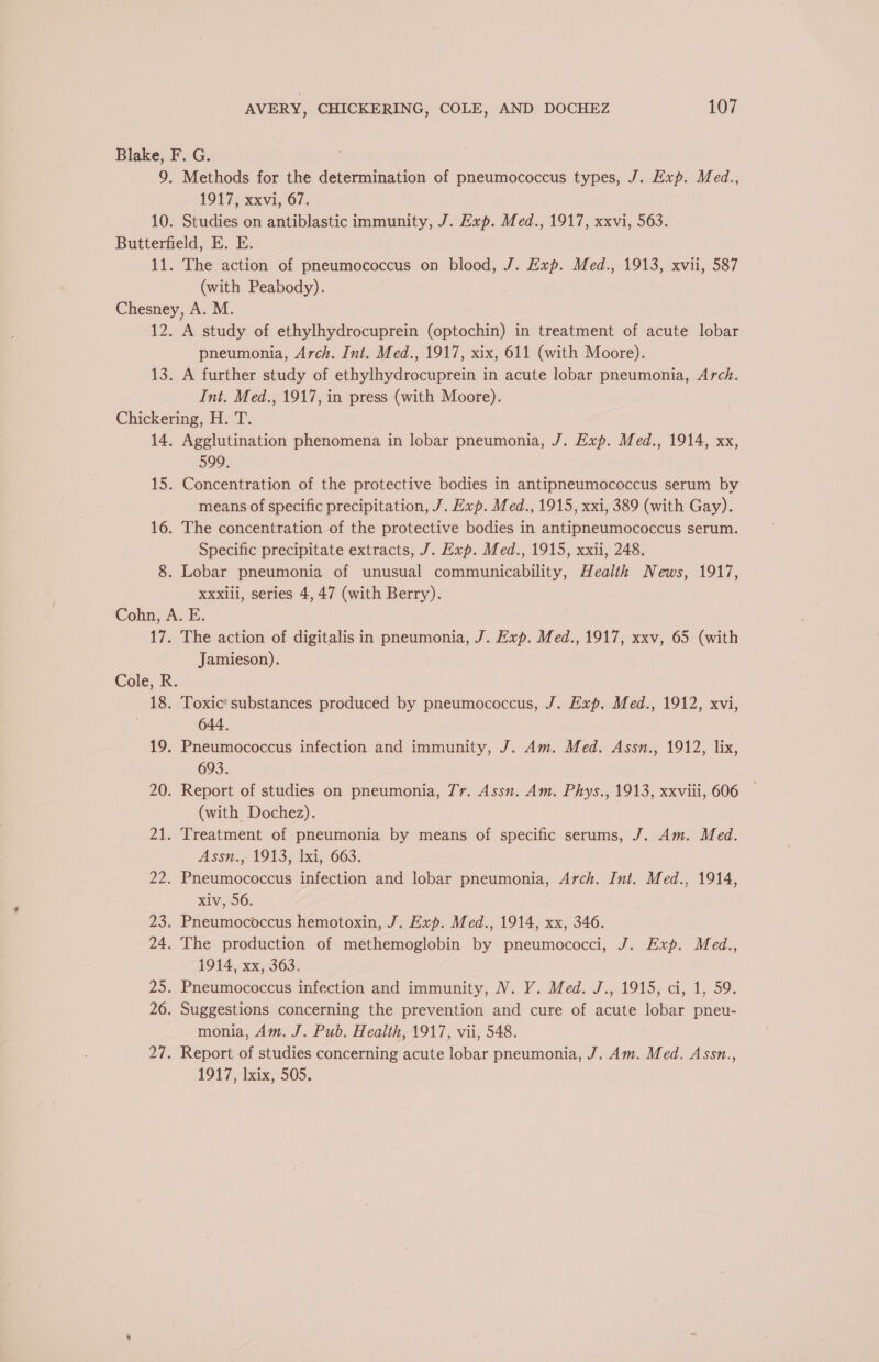 Blake, F. G. 7 9. Methods for the determination of pneumococcus types, J. Exp. Med., 1917) xxvi, 67, 10. Studies on antiblastic immunity, J. Exp. Med., 1917, xxvi, 563. Butterfield, E. E. 11. The action of pneumococcus on blood, J. Exp. Med., 1913, xvii, 587 (with Peabody). Chesney, A. M. 12. A study of ethylhydrocuprein (optochin) in treatment of acute lobar pneumonia, Arch. Int. Med., 1917, xix, 611 (with Moore). 13. A further study of ethylhydrocuprein in acute lobar pneumonia, Arch. Int. Med., 1917, in press (with Moore). Chickering, H. T. 14. Agglutination phenomena in lobar pneumonia, J. Exp. Med., 1914, xx, 599, 15. Concentration of the protective bodies in antipneumococcus serum by means of specific precipitation, J. Exp. Med., 1915, xxi, 389 (with Gay). 16. The concentration of the protective bodies in antipneumococcus serum. Specific precipitate extracts, J. Exp. Med., 1915, xxii, 248. 8. Lobar pneumonia of unusual communicability, Health News, 1917, Xxxili, series 4, 47 (with Berry). Cohn, A. E. 17. The action of digitalis in pneumonia, J. Exp. Med., 1917, xxv, 65 (with Jamieson). Cole, R. 18. Toxic’ substances produced by pneumococcus, J. Exp. Med., 1912, xvi, | 644. 19. Pneumococcus infection and immunity, J. Am. Med. Assn., 1912, lix, 693. 20. Report of studies on pneumonia, Jr. Assn. Am. Phys., 1913, xxviii, 606 (with Dochez). 21. Treatment of pneumonia by means of specific serums, J. Am. Med. Assn., 1913, Ixi, 663. 22. Pneumococcus infection and lobar pneumonia, Arch. Int. Med., 1914, xiv, 56. 23. Pneumococcus hemotoxin, J. Exp. Med., 1914, xx, 346. 24. The production of methemoglobin by pneumococci, J. Exp. Med., 1914, xx, 363. | 25. Pneumococcus infection and immunity, NV. Y. Med. J., 1915, ci, 1, 59. 26. Suggestions concerning the prevention and cure of acute lobar pneu- monia, Am. J. Pub. Health, 1917, vii, 548. 27. Report of studies concerning acute lobar pneumonia, J. Am. Med. Assn., 1917, lxix, 505.